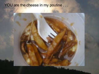 YOU are the cheese in my poutine . . .