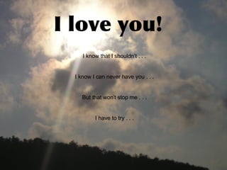 I love you! I know that I shouldn’t . . . I know I can never have you . . . But that won’t stop me . . . I have to try . . .