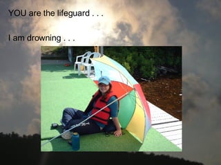 YOU are the lifeguard . . . I am drowning . . .