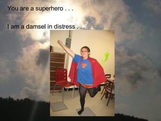 You are a superhero . . . I am a damsel in distress . . .