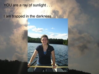 YOU are a ray of sunlight . . . I am trapped in the darkness . . .