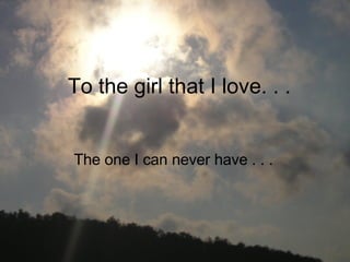 To the girl that I love. . .  The one I can never have . . . 