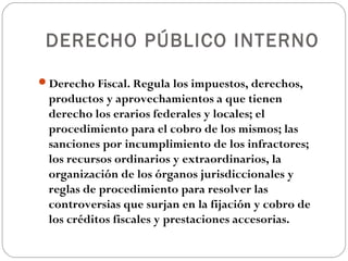DERECHO PÚBLICO INTERNO

Derecho Fiscal. Regula los impuestos, derechos,
 productos y aprovechamientos a que tienen
 derecho los erarios federales y locales; el
 procedimiento para el cobro de los mismos; las
 sanciones por incumplimiento de los infractores;
 los recursos ordinarios y extraordinarios, la
 organización de los órganos jurisdiccionales y
 reglas de procedimiento para resolver las
 controversias que surjan en la fijación y cobro de
 los créditos fiscales y prestaciones accesorias.
 