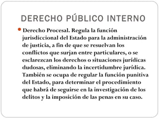 DERECHO PÚBLICO INTERNO
Derecho Procesal. Regula la función
 jurisdiccional del Estado para la administración
 de justicia, a fin de que se resuelvan los
 conflictos que surjan entre particulares, o se
 esclarezcan los derechos o situaciones jurídicas
 dudosas, eliminando la incertidumbre jurídica.
 También se ocupa de regular la función punitiva
 del Estado, para determinar el procedimiento
 que habrá de seguirse en la investigación de los
 delitos y la imposición de las penas en su caso.
 