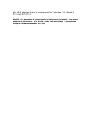 GIL, A.C.G. Métodos e técnicas de pesquisa social. São Paulo: Atlas, 1999. (Capítulo 4-
Formulação do Problema)
ZANELLA, L.C.H. Metodologia de estudo e pesquisa em Administração. Florianópolis : Departamento
de Ciências da Administração / UFSC; [Brasília] : CAPES : UAB, 2009. (Unidade 5 – Instrumentos e
técnicas de coleta e análise de dados, p.111-134)
 