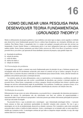 a)
b)
c)
d)
e)
16.1
16.2
16
COMO DELINEAR UMA PESQUISA PARA
DESENVOLVER TEORIA FUNDAMENTADA
(GROUNDED THEORY )?
Dentre os delineamentos de pesquisa qualitativa, o que estabelece com maior rigor as etapas a serem seguidas é o definido
para desenvolver teoria fundamentada (grouded theory), embora haja divergências nas orientações definidas por seus
criadores. Para Barney Glaser, o pesquisador deve ir a campo sem qualquer concepção prévia para não enviesar sua
interpretação. Já para Anselm Strauss, o conhecimento prévio é um meio indispensável para que os dados empíricos
tenham sentido. Assim, Strauss, juntamente com Juliet Corbin, escreveu em 1990 o livro Basics of qualitative research:
grounded theory procedures, que apresenta de forma detalhada o processo de pesquisa, cujas grandes etapas são:
formulação do problema;
seleção da amostra;
coleta de dados;
análise dos dados; e
redação do relatório.
Formulação do problema
O pesquisador que se dispõe a construir uma teoria fundamentada parte do princípio de que o fenômeno proposto para
investigação ainda não foi devidamente esclarecido, pelo menos no contexto em que se realiza a pesquisa. Ou que as
relações entre os conceitos são pouco conhecidas ou conceitualmente pouco desenvolvidas. Assim, cabe-lhe formular um
problema como primeiro passo para a construção da teoria.
Ao contrário, porém, de outros delineamentos, como os experimentos e os levantamentos, o problema não pode ser
muito restrito nem focalizado para não excluir a possibilidade da descoberta, que constitui o principal propósito da
grounded theory. Dessa forma, o pesquisador, ao iniciar a pesquisa, formula um problema bem extenso e genérico para
abranger um universo suficientemente amplo de possibilidades. Esse problema, à medida que a pesquisa avança, vai se
tornando cada vez mais estreito e focalizado, possibilitando a identificação de conceitos e de relações entre eles.
Seleção da amostra
Diferentemente do que ocorre em outros delineamentos, na grounded theory o pesquisador não determina previamente o
tamanho da amostra. Os participantes não são selecionados com base nos critérios de proporcionalidade e
representatividade. O que interessa ao pesquisador é selecionar pessoas que tenham efetivamente participado do processo
social que está sendo investigado.
Na grounded theory, o que se pretende com a amostragem – que é denominada amostragem teórica – é procurar
locais, pessoas ou fatos que maximizem oportunidades de descobrir variações entre conceitos. Por isso é que a
amostragem, em vez de ser predeterminada, desenvolve-se durante o processo. Ela é cumulativa; cada evento amostrado
acrescenta algo à coleta e à análise de dados anteriores. Assim, a amostragem vai se tornando cada vez mais específica à
medida que a pesquisa evolui. A amostragem continua até que todas as categorias estejam saturadas, ou seja, não surge
nenhum dado novo ou importante.
 