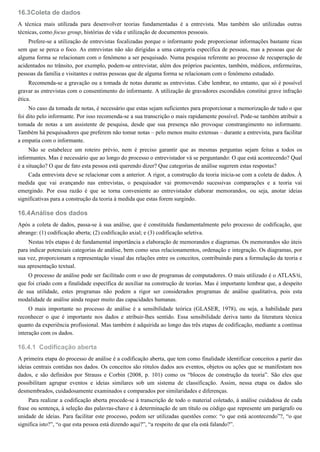 16.3
16.4
16.4.1
Coleta de dados
A técnica mais utilizada para desenvolver teorias fundamentadas é a entrevista. Mas também são utilizadas outras
técnicas, como focus group, histórias de vida e utilização de documentos pessoais.
Prefere-se a utilização de entrevistas focalizadas porque o informante pode proporcionar informações bastante ricas
sem que se perca o foco. As entrevistas não são dirigidas a uma categoria específica de pessoas, mas a pessoas que de
alguma forma se relacionam com o fenômeno a ser pesquisado. Numa pesquisa referente ao processo de recuperação de
acidentados no trânsito, por exemplo, podem-se entrevistar, além dos próprios pacientes, também, médicos, enfermeiras,
pessoas da família e visitantes e outras pessoas que de alguma forma se relacionam com o fenômeno estudado.
Recomenda-se a gravação ou a tomada de notas durante as entrevistas. Cabe lembrar, no entanto, que só é possível
gravar as entrevistas com o consentimento do informante. A utilização de gravadores escondidos constitui grave infração
ética.
No caso da tomada de notas, é necessário que estas sejam suficientes para proporcionar a memorização de tudo o que
foi dito pelo informante. Por isso recomenda-se a sua transcrição o mais rapidamente possível. Pode-se também atribuir a
tomada de notas a um assistente de pesquisa, desde que sua presença não provoque constrangimento no informante.
Também há pesquisadores que preferem não tomar notas – pelo menos muito extensas – durante a entrevista, para facilitar
a empatia com o informante.
Não se estabelece um roteiro prévio, nem é preciso garantir que as mesmas perguntas sejam feitas a todos os
informantes. Mas é necessário que ao longo do processo o entrevistador vá se perguntando: O que está acontecendo? Qual
é a situação? O que de fato esta pessoa está querendo dizer? Que categorias de análise sugerem estas respostas?
Cada entrevista deve se relacionar com a anterior. A rigor, a construção da teoria inicia-se com a coleta de dados. À
medida que vai avançando nas entrevistas, o pesquisador vai promovendo sucessivas comparações e a teoria vai
emergindo. Por essa razão é que se torna conveniente ao entrevistador elaborar memorandos, ou seja, anotar ideias
significativas para a construção da teoria à medida que estas forem surgindo.
Análise dos dados
Após a coleta de dados, passa-se à sua análise, que é constituída fundamentalmente pelo processo de codificação, que
abrange: (1) codificação aberta; (2) codificação axial; e (3) codificação seletiva.
Nestas três etapas é de fundamental importância a elaboração de memorandos e diagramas. Os memorandos são úteis
para indicar potenciais categorias de análise, bem como seus relacionamentos, ordenação e integração. Os diagramas, por
sua vez, proporcionam a representação visual das relações entre os conceitos, contribuindo para a formulação da teoria e
sua apresentação textual.
O processo de análise pode ser facilitado com o uso de programas de computadores. O mais utilizado é o ATLAS/ti,
que foi criado com a finalidade específica de auxiliar na construção de teorias. Mas é importante lembrar que, a despeito
de sua utilidade, estes programas não podem a rigor ser considerados programas de análise qualitativa, pois esta
modalidade de análise ainda requer muito das capacidades humanas.
O mais importante no processo de análise é a sensibilidade teórica (GLASER, 1978), ou seja, a habilidade para
reconhecer o que é importante nos dados e atribuir-lhes sentido. Essa sensibilidade deriva tanto da literatura técnica
quanto da experiência profissional. Mas também é adquirida ao longo das três etapas de codificação, mediante a contínua
interação com os dados.
Codificação aberta
A primeira etapa do processo de análise é a codificação aberta, que tem como finalidade identificar conceitos a partir das
ideias centrais contidas nos dados. Os conceitos são rótulos dados aos eventos, objetos ou ações que se manifestam nos
dados, e são definidos por Strauss e Corbin (2008, p. 101) como os “blocos de construção da teoria”. São eles que
possibilitam agrupar eventos e ideias similares sob um sistema de classificação. Assim, nessa etapa os dados são
desmembrados, cuidadosamente examinados e comparados por similaridades e diferenças.
Para realizar a codificação aberta procede-se à transcrição de todo o material coletado, à análise cuidadosa de cada
frase ou sentença, à seleção das palavras-chave e à determinação de um título ou código que represente um parágrafo ou
unidade de ideias. Para facilitar este processo, podem ser utilizadas questões como: “o que está acontecendo”?, “o que
significa isto?”, “o que esta pessoa está dizendo aqui?”, “a respeito de que ela está falando?”.
 