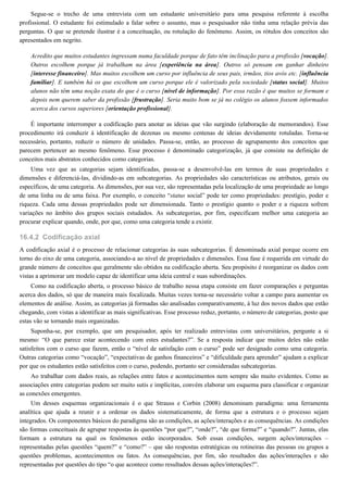 16.4.2
Segue-se o trecho de uma entrevista com um estudante universitário para uma pesquisa referente à escolha
profissional. O estudante foi estimulado a falar sobre o assunto, mas o pesquisador não tinha uma relação prévia das
perguntas. O que se pretende ilustrar é a conceituação, ou rotulação do fenômeno. Assim, os rótulos dos conceitos são
apresentados em negrito.
Acredito que muitos estudantes ingressam numa faculdade porque de fato têm inclinação para a profissão [vocação].
Outros escolhem porque já trabalham na área [experiência na área]. Outros só pensam em ganhar dinheiro
[interesse financeiro]. Mas muitos escolhem um curso por influência de seus pais, irmãos, tios avós etc. [influência
familiar]. E também há os que escolhem um curso porque ele é valorizado pela sociedade [status social]. Muitos
alunos não têm uma noção exata do que é o curso [nível de informação]. Por essa razão é que muitos se formam e
depois nem querem saber da profissão [frustração]. Seria muito bom se já no colégio os alunos fossem informados
acerca dos cursos superiores [orientação profissional].
É importante interromper a codificação para anotar as ideias que vão surgindo (elaboração de memorandos). Esse
procedimento irá conduzir à identificação de dezenas ou mesmo centenas de ideias devidamente rotuladas. Torna-se
necessário, portanto, reduzir o número de unidades. Passa-se, então, ao processo de agrupamento dos conceitos que
parecem pertencer ao mesmo fenômeno. Esse processo é denominado categorização, já que consiste na definição de
conceitos mais abstratos conhecidos como categorias.
Uma vez que as categorias sejam identificadas, passa-se a desenvolvê-las em termos de suas propriedades e
dimensões e diferenciá-las, dividindo-as em subcategorias. As propriedades são características ou atributos, gerais ou
específicos, de uma categoria. As dimensões, por sua vez, são representadas pela localização de uma propriedade ao longo
de uma linha ou de uma faixa. Por exemplo, o conceito “status social” pode ter como propriedades: prestígio, poder e
riqueza. Cada uma dessas propriedades pode ser dimensionada. Tanto o prestígio quanto o poder e a riqueza sofrem
variações no âmbito dos grupos sociais estudados. As subcategorias, por fim, especificam melhor uma categoria ao
procurar explicar quando, onde, por que, como uma categoria tende a existir.
Codificação axial
A codificação axial é o processo de relacionar categorias às suas subcategorias. É denominada axial porque ocorre em
torno do eixo de uma categoria, associando-a ao nível de propriedades e dimensões. Essa fase é requerida em virtude do
grande número de conceitos que geralmente são obtidos na codificação aberta. Seu propósito é reorganizar os dados com
vistas a aprimorar um modelo capaz de identificar uma ideia central e suas subordinações.
Como na codificação aberta, o processo básico de trabalho nessa etapa consiste em fazer comparações e perguntas
acerca dos dados, só que de maneira mais focalizada. Muitas vezes torna-se necessário voltar a campo para aumentar os
elementos de análise. Assim, as categorias já formadas são analisadas comparativamente, à luz dos novos dados que estão
chegando, com vistas a identificar as mais significativas. Esse processo reduz, portanto, o número de categorias, posto que
estas vão se tornando mais organizadas.
Suponha-se, por exemplo, que um pesquisador, após ter realizado entrevistas com universitários, pergunte a si
mesmo: “O que parece estar acontecendo com estes estudantes?”. Se a resposta indicar que muitos deles não estão
satisfeitos com o curso que fazem, então o “nível de satisfação com o curso” pode ser designado como uma categoria.
Outras categorias como “vocação”, “expectativas de ganhos financeiros” e “dificuldade para aprender” ajudam a explicar
por que os estudantes estão satisfeitos com o curso, podendo, portanto ser consideradas subcategorias.
Ao trabalhar com dados reais, as relações entre fatos e acontecimentos nem sempre são muito evidentes. Como as
associações entre categorias podem ser muito sutis e implícitas, convém elaborar um esquema para classificar e organizar
as conexões emergentes.
Um desses esquemas organizacionais é o que Strauss e Corbin (2008) denominam paradigma: uma ferramenta
analítica que ajuda a reunir e a ordenar os dados sistematicamente, de forma que a estrutura e o processo sejam
integrados. Os componentes básicos do paradigma são as condições, as ações/interações e as consequências. As condições
são formas conceituais de agrupar respostas às questões “por que?”, “onde?”, “de que forma?” e “quando?”. Juntas, elas
formam a estrutura na qual os fenômenos estão incorporados. Sob essas condições, surgem ações/interações –
representadas pelas questões “quem?” e “como?” – que são respostas estratégicas ou rotineiras das pessoas ou grupos a
questões problemas, acontecimentos ou fatos. As consequências, por fim, são resultados das ações/interações e são
representadas por questões do tipo “o que acontece como resultados dessas ações/interações?”.
 