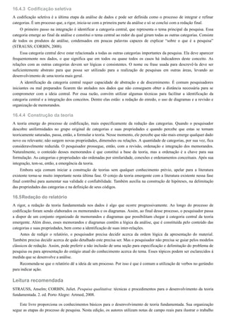 16.4.3
16.4.4
16.5
Codificação seletiva
A codificação seletiva é a última etapa da análise de dados e pode ser definida como o processo de integrar e refinar
categorias. É um processo que, a rigor, inicia-se com a primeira parte da análise e só se conclui com a redação final.
O primeiro passo na integração é identificar a categoria central, que representa o tema principal da pesquisa. Essa
categoria emerge ao final da análise e constitui o tema central ao redor da qual giram todas as outras categorias. Consiste
de todos os produtos de análise, condensados em poucas palavras capazes de explicar “sobre o que é a pesquisa”
(STRAUSS; CORBIN, 2008).
Essa categoria central deve estar relacionada a todas as outras categorias importantes da pesquisa. Ela deve aparecer
frequentemente nos dados, o que significa que em todos ou quase todos os casos há indicadores deste conceito. As
relações com as outras categorias devem ser lógicas e consistentes. O nome ou frase usada para descrevê-la deve ser
suficientemente abstrato para que possa ser utilizado para a realização de pesquisas em outras áreas, levando ao
desenvolvimento de uma teoria mais geral.
A identificação da categoria central requer capacidade de abstração e de discernimento. É comum pesquisadores
iniciantes ou mal preparados ficarem tão atolados nos dados que não conseguem obter a distância necessária para se
comprometer com a ideia central. Por essa razão, convém utilizar algumas técnicas para facilitar a identificação da
categoria central e a integração dos conceitos. Dentre elas estão: a redação do enredo, o uso de diagramas e a revisão e
organização de memorandos.
Construção da teoria
A teoria emerge do processo de codificação, mais especificamente da redução das categorias. Quando o pesquisador
descobre uniformidades no grupo original de categorias e suas propriedades e quando percebe que estas se tornam
teoricamente saturadas, passa, então, a formular a teoria. Nesse momento, ele percebe que não mais emerge qualquer dado
novo ou relevante; não surgem novas propriedades, dimensões ou relações. A quantidade de categorias, por sua vez, fica
consideravelmente reduzida. O pesquisador prossegue, então, com a revisão, ordenação e integração dos memorandos.
Naturalmente, o conteúdo desses memorandos é que constitui a base da teoria, mas a ordenação é a chave para sua
formulação. As categorias e propriedades são ordenadas por similaridade, conexões e ordenamentos conceituais. Após sua
integração, tem-se, então, a emergência da teoria.
Embora seja comum iniciar a construção de teorias sem qualquer conhecimento prévio, apelar para a literatura
existente torna-se muito importante nesta última fase. O cotejo da teoria emergente com a literatura existente nessa fase
final contribui para aumentar sua validade e confiabilidade. Também auxilia na construção de hipóteses, na delimitação
das propriedades das categorias e na definição de seus códigos.
Redação do relatório
A rigor, a redação da teoria fundamentada nos dados é algo que ocorre progressivamente. Ao longo do processo de
codificação foram sendo elaborados os memorandos e os diagramas. Assim, ao final desse processo, o pesquisador passa
a dispor de um conjunto organizado de memorandos e diagramas que possibilitam chegar à categoria central da teoria
emergente. Além disso, esses memorandos e diagramas contêm a lógica da análise, que é constituída pelo conteúdo das
categorias e suas propriedades, bem como a identificação de suas inter-relações.
Antes de redigir o relatório, o pesquisador precisa decidir acerca da ordem lógica da apresentação do material.
Também precisa decidir acerca de quão detalhado este precisa ser. Mas o pesquisador não precisa se guiar pelos modelos
clássicos de redação. Assim, pode preferir a não inclusão de uma seção para especificação e delimitação do problema de
pesquisa ou para apresentação do estágio atual do conhecimento acerca do tema. Esses tópicos podem ser esclarecidos à
medida que se desenvolve a análise.
Recomenda-se que o relatório dê a ideia de um processo. Por isso é que é comum a utilização de verbos no gerúndio
para indicar ação.
Leitura recomendada
STRAUSS, Anselm; CORBIN, Juliet. Pesquisa qualitativa: técnicas e procedimentos para o desenvolvimento da teoria
fundamentada. 2. ed. Porto Alegre: Artmed, 2008.
Este livro proporciona os conhecimentos básicos para o desenvolvimento de teoria fundamentada. Sua organização
segue as etapas do processo de pesquisa. Nesta edição, os autores utilizam notas de campo reais para ilustrar o trabalho
 