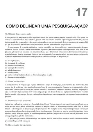 17.1
a)
b)
c)
d)
e)
f)
g)
i)
17.2
17.3
17.4
17
COMO DELINEAR UMA PESQUISA-AÇÃO?
Etapas da pesquisa-ação
O planejamento da pesquisa-ação difere significativamente dos outros tipos de pesquisa já considerados. Não apenas em
virtude de sua flexibilidade, mas, sobretudo, porque, além dos aspectos referentes à pesquisa propriamente dita, envolve
também a ação dos pesquisadores e dos grupos interessados, o que ocorre nos mais diversos momentos da pesquisa. Daí
por que se torna difícil apresentar seu planejamento com base em fases ordenadas temporalmente.
O planejamento de pesquisas qualitativas, como a etnográfica e a fenomenológica, e mesmo dos estudos de caso,
também é flexível. Todavia, nesses delineamentos é possível pelo menos ordenar cronologicamente suas fases. Já na
pesquisa-ação ocorre um constante vaivém entre as fases, que é determinado pela dinâmica do relacionamento entre os
pesquisadores e a situação pesquisada. Assim, o que se torna possível na pesquisa-ação é apresentar alguns conjuntos de
ações que, embora não ordenados no tempo, podem ser considerados etapas da pesquisa-ação:
fase exploratória;
formulação do problema;
construção de hipóteses;
realização do seminário;
seleção da amostra;
coleta de dados;
análise e interpretação dos dados; h) elaboração do plano de ação;
divulgação dos resultados.
Fase exploratória
A fase exploratória da pesquisa-ação objetiva determinar o campo de investigação, as expectativas dos interessados, bem
como o tipo de auxílio que estes poderão oferecer ao longo do processo de pesquisa. Enquanto na pesquisa clássica a fase
exploratória costuma caracterizar-se pela imersão sistemática na literatura disponível acerca do problema, na pesquisa-
ação essa fase privilegia o contato direto com o campo em que está desenvolvida. Isso implica o reconhecimento visual do
local, a consulta a documentos diversos e sobretudo a discussão com representantes das categorias sociais envolvidas na
pesquisa.
Formulação do problema
Após a fase exploratória, procede-se à formulação do problema. Procura-se garantir que o problema seja definido com a
maior precisão. Cabe, porém, lembrar que, enquanto na pesquisa clássica os problemas referentes a como fazer as coisas
tendem a ser rechaçados, na pesquisa-ação, são privilegiados. Por exemplo, se uma pesquisa tem por objetivo investigar
as causas da evasão escolar em determinado bairro, imediatamente a ele procura-se associar um problema prático: como
reduzir a evasão. Sem esse objetivo de solucionar problemas práticos a pesquisa-ação não teria sentido, já que seria difícil
conseguir a participação dos interessados.
A pesquisa-ação, todavia, não se restringe aos aspectos práticos, tanto é que a mediação teórico-conceitual se torna
presente ao longo de toda a pesquisa.
Construção de hipóteses
 