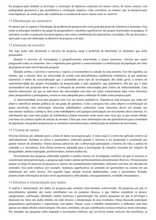 17.5
17.6
17.7
17.8
Na pesquisa-ação também se privilegia a construção de hipóteses expressas em termos claros, de forma concisa, sem
ambiguidade gramatical e que possibilitem a verificação empírica. Cabe considerar, no entanto, que na pesquisa-ação
essas hipóteses, de modo geral, não estabelecem a existência de nexos causais entre as variáveis.
Realização do seminário
Os passos que se seguem à formulação do problema de pesquisa têm como principal ponto de referência o seminário. Este
reúne os principais membros da equipe de pesquisadores e membros significativos dos grupos interessados na pesquisa. O
seminário recolhe as propostas dos participantes, bem como contribuições de especialistas convidados. De sua discussão e
aprovação é que são elaboradas as diretrizes de pesquisa e de ação.
Seleção da amostra
Tão logo tenha sido delimitado o universo da pesquisa, surge o problema de determinar os elementos que serão
pesquisados.
Quando o universo de investigação é geograficamente concentrado e pouco numeroso, convém que sejam
pesquisados todos os elementos. Isto é importante para garantir a conscientização e a mobilização da população em torno
da proposta de ação envolvida pela pesquisa.
Quando, porém, o universo é numeroso e esparso, é recomendável a seleção de uma amostra. Isso não significa, no
entanto, que a amostra deva ser selecionada de acordo com procedimentos rigidamente estatísticos, já que poderiam
neutralizar o efeito de conscientização que é pretendido nesse tipo de investigação. De modo geral, o critério de
representatividade dos grupos investigados na pesquisa-ação é mais qualitativo que quantitativo. Daí por que o mais
recomendável nas pesquisas desse tipo é a utilização de amostras selecionadas pelo critério de intencionalidade. Uma
amostra intencional, em que os indivíduos são selecionados com base em certas características tidas como relevantes
pelos pesquisadores e participantes, mostra-se mais adequada para a obtenção de dados numa pesquisa-ação.
A intencionalidade torna uma pesquisa mais rica em termos qualitativos. Suponha-se uma pesquisa que tenha por
objetivo identificar atitudes políticas de um grupo de operários. Como a pesquisa tem como objetivo a mobilização do
grupo envolvido, será interessante selecionar trabalhadores conhecidos como elementos ativos em relação aos
movimentos sindicais e políticos, bem como trabalhadores sem qualquer participação em movimentos dessa natureza. As
informações que esses dois grupos de trabalhadores podem transmitir serão muito mais ricas que as que seriam obtidas
com base em critérios rígidos de seleção de amostra. Claro que essas informações não são generalizáveis para a totalidade
da população, mas podem proporcionar os elementos necessários para a identificação da dinâmica do movimento.
Coleta de dados
Diversas técnicas são adotadas para a coleta de dados na pesquisa-ação. A mais usual é a entrevista aplicada coletiva ou
individualmente. Também se utiliza o questionário, sobretudo quando o universo a ser pesquisado é constituído por
grande número de elementos. Outras técnicas aplicáveis são: a observação participante, a história de vida, a análise de
conteúdo e o sociodrama. Esta última mostra-se adequada para a investigação de situações marcadas por relações de
desigualdade: patrão/empregado, professor/aluno, homem/mulher etc.
Diversamente das pesquisas elaboradas segundo o modelo clássico de investigação científica em que as técnicas se
caracterizam pela padronização, a pesquisa-ação tende a adotar preferencialmente procedimentos flexíveis. Primeiramente
porque ao longo do processo de pesquisa os objetos são constantemente redefinidos, sobretudo com base nas decisões do
seminário. Isso pode implicar, por exemplo, mudanças significativas no conteúdo do questionário ou mesmo em sua
substituição por outra técnica. Em segundo lugar, porque técnicas padronizadas, como o questionário fechado,
proporcionam informações de baixo nível argumentativo, dificultando, consequentemente, o trabalho interpretativo.
Análise e interpretação dos dados
A análise e interpretação dos dados na pesquisa-ação constitui tema bastante controvertido. Há pesquisas em que os
procedimentos adotados são muito semelhantes aos da pesquisa clássica, o que implica considerar os passos:
categorização, codificação, tabulação, análise estatística e generalização. Há, porém, pesquisas em que se privilegia a
discussão em torno dos dados obtidos, de onde decorre a interpretação de seus resultados. Dessa discussão participam
pesquisadores, participantes e especialistas convidados. Muitas vezes o trabalho interpretativo é elaborado com base
apenas nos dados obtidos empiricamente. Há casos, entretanto, em que contribuições teóricas tornam-se muito relevantes.
Por exemplo, nas pesquisas sobre migração e movimentos sindicais, que envolvem muitas variáveis não manifestas, as
 