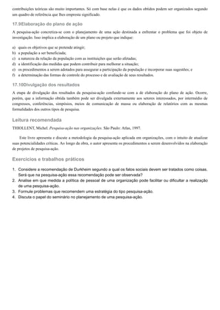 17.9
a)
b)
c)
d)
e)
f)
17.10
1.
2.
3.
4.
contribuições teóricas são muito importantes. Só com base nelas é que os dados obtidos podem ser organizados segundo
um quadro de referência que lhes empresta significado.
Elaboração do plano de ação
A pesquisa-ação concretiza-se com o planejamento de uma ação destinada a enfrentar o problema que foi objeto de
investigação. Isso implica a elaboração de um plano ou projeto que indique:
quais os objetivos que se pretende atingir;
a população a ser beneficiada;
a natureza da relação da população com as instituições que serão afetadas;
a identificação das medidas que podem contribuir para melhorar a situação;
os procedimentos a serem adotados para assegurar a participação da população e incorporar suas sugestões; e
a determinação das formas de controle do processo e de avaliação de seus resultados.
Divulgação dos resultados
A etapa de divulgação dos resultados da pesquisa-ação confunde-se com a de elaboração do plano de ação. Ocorre,
porém, que a informação obtida também pode ser divulgada externamente aos setores interessados, por intermédio de
congressos, conferências, simpósios, meios de comunicação de massa ou elaboração de relatórios com as mesmas
formalidades dos outros tipos de pesquisa.
Leitura recomendada
THIOLLENT, Michel. Pesquisa-ação nas organizações. São Paulo: Atlas, 1997.
Este livro apresenta e discute a metodologia da pesquisa-ação aplicada em organizações, com o intuito de atualizar
suas potencialidades críticas. Ao longo da obra, o autor apresenta os procedimentos a serem desenvolvidos na elaboração
de projetos de pesquisa-ação.
Exercícios e trabalhos práticos
Considere a recomendação de Durkheim segundo a qual os fatos sociais devem ser tratados como coisas.
Será que na pesquisa-ação essa recomendação pode ser observada?
Analise em que medida a política de pessoal de uma organização pode facilitar ou dificultar a realização
de uma pesquisa-ação.
Formule problemas que recomendem uma estratégia do tipo pesquisa-ação.
Discuta o papel do seminário no planejamento de uma pesquisa-ação.
 