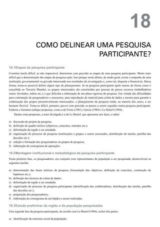 18.1
a)
b)
c)
d)
e)
f)
18.2
a)
b)
c)
d)
e)
f)
18.3
a)
18
COMO DELINEAR UMA PESQUISA
PARTICIPANTE?
Etapas da pesquisa participante
Constitui tarefa difícil, se não impossível, determinar com precisão as etapas de uma pesquisa participante. Muito mais
difícil que a determinação das etapas da pesquisa-ação. Isso porque nesta última, de modo geral, existe o empenho de uma
instituição governamental ou privada interessada nos resultados da investigação e, como tal, disposta a financiá-la. Dessa
forma, torna-se possível definir algum tipo de planejamento. Já na pesquisa participante (pelo menos da forma como é
concebida no Terceiro Mundo), os grupos interessados são constituídos por pessoas de parcos recursos (trabalhadores
rurais, favelados, índios etc.), o que dificulta a elaboração de um plano rigoroso de pesquisa. Em virtude das dificuldades
para contratação de pesquisadores e assessores, para reprodução de material para coleta de dados e mesmo para garantir a
colaboração dos grupos presumivelmente interessados, o planejamento da pesquisa tende, na maioria dos casos, a ser
bastante flexível. Torna-se difícil, portanto, prever com precisão os passos a serem seguidos numa pesquisa participante.
Embora a literatura indique propostas, como a de Freire (1981), Garcia (1984) e Le Boterf (1984).
Dentre estas propostas, a mais divulgada é a de Le Boterf, que apresenta seis fases, a saber:
discussão do projeto de pesquisa;
definição do quadro teórico (objetivos, conceitos, métodos etc.);
delimitação da região a ser estudada;
organização do processo de pesquisa (instituições e grupos a serem associados, distribuição de tarefas, partilha das
decisões etc.);
seleção e formação dos pesquisadores ou grupos de pesquisa;
elaboração do cronograma de operações.
Montagem institucional e metodológica da pesquisa participante
Nesta primeira fase, os pesquisadores, em conjunto com representantes da população a ser pesquisada, desenvolvem as
seguintes tarefas:
determinação das bases teóricas da pesquisa (formulação dos objetivos, definição de conceitos, construção de
hipóteses etc.);
definição das técnicas de coleta de dados;
delimitação da região a ser estudada;
organização do processo de pesquisa participante (identificação dos colaboradores, distribuição das tarefas, partilha
das decisões etc.);
preparação dos pesquisadores;
elaboração do cronograma de atividades a serem realizadas.
Estudo preliminar da região e da população pesquisadas
Esta segunda fase da pesquisa participante, de acordo com Le Boterf (1984), inclui três partes:
identificação da estrutura social da população;
 
