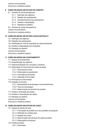 9
9.1
9.1.1
9.1.2
9.1.3
9.1.4
9.1.5
9.2
10
10.1
10.2
10.3
10.4
10.5
11
11.1
11.2
11.3
11.4
11.4.1
11.4.2
11.4.3
11.4.4
11.5
11.6
11.6.1
11.6.2
11.6.3
11.7
11.8
11.9
12
12.1
12.1.1
12.1.2
12.1.3
12.1.4
12.1.5
12.2
12.2.1
Leituras recomendadas
Exercícios e trabalhos práticos
COMO DELINEAR UM ESTUDO DE COORTE?
Estudos de coorte prospectivos
Definição dos objetivos
Seleção dos participantes
Acompanhamento dos participantes
Análise e interpretação
Redação do relatório
Estudos de coorte retrospectivos
Leituras recomendadas
Exercícios e trabalhos práticos
COMO DELINEAR UM ESTUDO CASO-CONTROLE?
Definição dos objetivos
Seleção dos participantes
Verificação do nível de exposição de cada participante
Análise e interpretação dos resultados
Redação do relatório
Leituras recomendadas
Exercícios e trabalhos práticos
COMO DELINEAR UM LEVANTAMENTO?
Etapas do levantamento
Especificação dos objetivos
Operacionalização dos conceitos e variáveis
Elaboração do instrumento de coleta de dados
Instrumentos usuais
Elaboração do questionário
Condução da entrevista
Aplicação do formulário
Pré-teste dos instrumentos
Seleção da amostra
Necessidade da amostragem nos levantamentos
Tipos de amostragem
Determinação do tamanho da amostra
Coleta e verificação dos dados
Análise e interpretação dos dados
Redação do relatório
Leituras recomendadas
Exercícios e trabalhos práticos
COMO DELINEAR UM ESTUDO DE CASO?
Etapas do estudo de caso
Formulação do problema ou das questões de pesquisa
Definição da unidade-caso
Seleção dos casos
Determinação das técnicas de coleta de dados
Elaboração do protocolo
Coleta de dados
Entrevistas
 