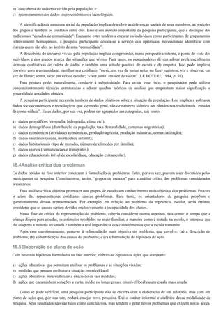 b)
c)
a)
b)
c)
d)
e)
f)
g)
18.4
18.5
a)
b)
c)
d)
descoberta do universo vivido pela população; e
recenseamento dos dados socioeconômicos e tecnológicos.
A identificação da estrutura social da população implica descobrir as diferenças sociais de seus membros, as posições
dos grupos e também os conflitos entre eles. Esse é um aspecto importante da pesquisa participante, que a distingue dos
tradicionais “estudos de comunidade”. Enquanto estes tendem a encarar os indivíduos como participantes de grupamentos
relativamente homogêneos, a pesquisa participante coloca-se a serviço dos oprimidos, necessitando identificar com
clareza quem são eles no âmbito de uma “comunidade”.
A descoberta do universo vivido pela população implica compreender, numa perspectiva interna, o ponto de vista dos
indivíduos e dos grupos acerca das situações que vivem. Para tanto, os pesquisadores devem adotar preferencialmente
técnicas qualitativas de coleta de dados e também uma atitude positiva de escuta e de empatia. Isso pode implicar
conviver com a comunidade, partilhar seu cotidiano: “ouvir, em vez de tomar notas ou fazer registros; ver e observar, em
vez de filmar; sentir, tocar em vez de estudar; ‘viver junto’ em vez de visitar” (LE BOTERF, 1984, p. 58).
Essa postura pode, naturalmente, conduzir à subjetividade. Para evitar esse risco, o pesquisador pode utilizar
concomitantemente técnicas estruturadas e adotar quadros teóricos de análise que emprestam maior significação e
generalidade aos dados obtidos.
A pesquisa participante necessita também de dados objetivos sobre a situação da população. Isso implica a coleta de
dados socioeconômicos e tecnológicos que, de modo geral, são de natureza idêntica aos obtidos nos tradicionais “estudos
de comu-nidade”. Esses dados, por sua vez, podem ser agrupados em categorias, tais como:
dados geográficos (orografia, hidrografia, clima etc.);
dados demográficos (distribuição da população, taxa de natalidade, correntes migratórias);
dados econômicos (atividades econômicas, produção agrícola, produção industrial, comercialização);
dados sanitários (saúde, mortalidade infantil);
dados habitacionais (tipo de moradia, número de cômodos por família);
dados viários (comunicações e transportes);
dados educacionais (nível de escolaridade, educação extraescolar).
Análise crítica dos problemas
Os dados obtidos na fase anterior conduzem à formulação de problemas. Estes, por sua vez, passam a ser discutidos pelos
participantes da pesquisa. Constituem-se, assim, “grupos de estudos” para a análise crítica dos problemas considerados
prioritários.
Essa análise crítica objetiva promover nos grupos de estudo um conhecimento mais objetivo dos problemas. Procura
ir além das representações cotidianas desses problemas. Para tanto, os orientadores da pesquisa propõem o
questionamento dessas representações. Por exemplo, em relação ao problema da repetência escolar, seria errôneo
considerar que as causas seriam devidas exclusivamente à incapacidade dos alunos.
Nessa fase de crítica da representação do problema, caberia considerar outros aspectos, tais como: o tempo que a
criança dispõe para estudar, os estímulos recebidos no meio familiar, a maneira como é tratada na escola, o interesse que
lhe desperta a matéria lecionada e também a real importância dos conhecimentos que a escola transmite.
Após esse questionamento, passa-se à reformulação mais objetiva do problema, que envolve: (a) a descrição do
problema; (b) a identificação das causas do problema; e (c) a formulação de hipóteses de ação.
Elaboração do plano de ação
Com base nas hipóteses formuladas na fase anterior, elabora-se o plano de ação, que comporta:
ações educativas que permitam analisar os problemas e as situações vividas;
medidas que possam melhorar a situação em nível local;
ações educativas para viabilizar a execução de tais medidas;
ações que encaminhem soluções a curto, médio ou longo prazo, em nível local ou em escala mais ampla.
Como se pode verificar, uma pesquisa participante não se encerra com a elaboração de um relatório, mas com um
plano de ação que, por sua vez, poderá ensejar nova pesquisa. Daí o caráter informal e dialético dessa modalidade de
pesquisa. Seus resultados não são tidos como conclusivos, mas tendem a gerar novos problemas que exigem novas ações.
 