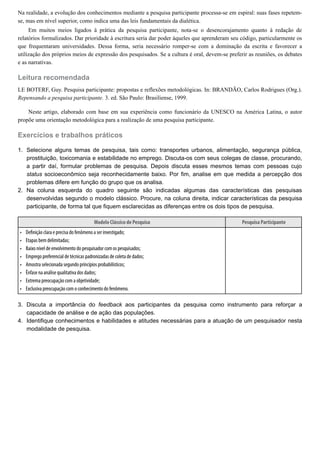 1.
2.
•
•
•
•
•
•
•
•
3.
4.
Na realidade, a evolução dos conhecimentos mediante a pesquisa participante processa-se em espiral: suas fases repetem-
se, mas em nível superior, como indica uma das leis fundamentais da dialética.
Em muitos meios ligados à prática da pesquisa participante, nota-se o desencorajamento quanto à redação de
relatórios formalizados. Dar prioridade à escritura seria dar poder àqueles que aprenderam seu código, particularmente os
que frequentaram universidades. Dessa forma, seria necessário romper-se com a dominação da escrita e favorecer a
utilização dos próprios meios de expressão dos pesquisados. Se a cultura é oral, devem-se preferir as reuniões, os debates
e as narrativas.
Leitura recomendada
LE BOTERF, Guy. Pesquisa participante: propostas e reflexões metodológicas. In: BRANDÃO, Carlos Rodrigues (Org.).
Repensando a pesquisa participante. 3. ed. São Paulo: Brasiliense, 1999.
Neste artigo, elaborado com base em sua experiência como funcionário da UNESCO na América Latina, o autor
propõe uma orientação metodológica para a realização de uma pesquisa participante.
Exercícios e trabalhos práticos
Selecione alguns temas de pesquisa, tais como: transportes urbanos, alimentação, segurança pública,
prostituição, toxicomania e estabilidade no emprego. Discuta-os com seus colegas de classe, procurando,
a partir daí, formular problemas de pesquisa. Depois discuta esses mesmos temas com pessoas cujo
status socioeconômico seja reconhecidamente baixo. Por fim, analise em que medida a percepção dos
problemas difere em função do grupo que os analisa.
Na coluna esquerda do quadro seguinte são indicadas algumas das características das pesquisas
desenvolvidas segundo o modelo clássico. Procure, na coluna direita, indicar características da pesquisa
participante, de forma tal que fiquem esclarecidas as diferenças entre os dois tipos de pesquisa.
Modelo Clássico de Pesquisa Pesquisa Participante
De nição clara e precisa do fenômeno a ser investigado;
Etapas bem delimitadas;
Baixo nível de envolvimento do pesquisador com os pesquisados;
Emprego preferencial de técnicas padronizadas de coleta de dados;
Amostra selecionada segundo princípios probabilísticos;
Ênfase na análise qualitativa dos dados;
Extrema preocupação com a objetividade;
Exclusiva preocupação com o conhecimento do fenômeno.
 
Discuta a importância do feedback aos participantes da pesquisa como instrumento para reforçar a
capacidade de análise e de ação das populações.
Identifique conhecimentos e habilidades e atitudes necessárias para a atuação de um pesquisador nesta
modalidade de pesquisa.
 