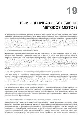 19.1
19.1.1
19.1.2
19.1.3
19
COMO DELINEAR PESQUISAS DE
MÉTODOS MISTOS?
Há pesquisadores que consideram pesquisas de método mistos aquelas em que foram utilizadas tanto técnicas
quantitativas como qualitativas para coleta dos dados. A rigor, pesquisa de métodos mistos é aquela em que o investigador
coleta e analisa dados ou achados e extrai inferências usando abordagens ou métodos quantitativos e qualitativos em um
único estudo ou programa de investigação (TASHAKKORI; CRESWELL, 2007). Isso significa que as pesquisas de
métodos mistos combinam harmoniosamente procedimentos quantitativos e qualitativos. Daí a existência de diferentes
delineamentos. São aqui apresentados seis delineamentos de pesquisa de métodos mistos: sequencial explanatório,
sequencial exploratório, paralelo convergente, incorporado, transformativo e multifásico.
Delineamento sequencial explanatório
O delineamento sequencial explanatório caracteriza-se pela coleta e análise de dados quantitativos seguida pela coleta e
análise de dados qualitativos. É geralmente adotado com o propósito de utilizar dados qualitativos para auxiliar na
interpretação dos resultados de um estudo primariamente quantitativo. Mostra-se adequado quando o pesquisador percebe
a necessidade de dados qualitativos para explicar resultados obtidos com dados quantitativos que se mostraram
discrepantes ou surpreendentes. Também pode ser utilizado quando o pesquisador deseja definir grupos de acordo com os
resultados quantitativos e fazer o seu acompanhamento mediante pesquisa qualitativa (CRESWELL; CLARK, 2013). O
delineamento explanatório é o mais direto dentre os delineamentos de pesquisa mista. Suas etapas são facilmente
definidas:
Planejamento da implementação dos procedimentos quantitativos
Nesta etapa procede-se à definição dos objetivos da pesquisa segundo uma perspectiva quantitativa, à seleção das
amostras, à elaboração do instrumento, à coleta e à análise dos dados. Os instrumentos mais utilizados são o questionário
e a entrevista estruturada. Os resultados, por sua vez, são analisados mediante a adoção de procedimentos de estatística
descritiva ou inferencial, de acordo com os propósitos da pesquisa, que pode ser descritiva ou explicativa.
Acompanhamento dos resultados quantitativos
Com base nos resultados obtidos na etapa quantitativa, procede-se à determinação dos resultados a serem explicados. Isso
implica identificar: 1) resultados significativos; 2) resultados não significativos; 3) resultados discrepantes; 4) resultados
surpreendentes; ou 5) diferenças entre grupos que compõem o universo da pesquisa. Esses resultados serão utilizados para
formular as questões de pesquisa qualitativa, determinar participantes para compor a amostra e elaborar os instrumentos
para coleta de dados na etapa subsequente.
Planejamento da implementação dos procedimentos qualitativos
Nesta etapa procede-se à elaboração das questões de pesquisa qualitativa, à seleção de uma amostra para ajudar a explicar
os resultados quantitativos, à coleta e à análise dos dados. A amostra nesta etapa deve ser intencional, ou seja, selecionada
intencionalmente entre os participantes que vivenciaram o fenômeno central da pesquisa. Uma das estratégias mais
recomendadas é a da amostragem de variação máxima, em que são selecionados indivíduos que se espera terem diferentes
perspectivas sobre o fenômeno central. Para a coleta de dados, a estratégia mais utilizada é a entrevista, embora outros
procedimentos, como a observação participante também possam ser adotados. Para análise dos dados, utilizam-se os
 