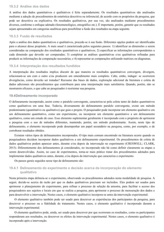 19.3.2
19.3.3
19.3.4
19.4
19.4.1
Análise dos dados
A análise dos dados quantitativos e qualitativos é feita separadamente. Os resultados quantitativos são analisados
mediante a adoção de procedimentos de estatística descritiva ou inferencial, de acordo com os propósitos da pesquisa, que
pode ser descritiva ou explicativa. Os resultados qualitativos, por sua vez, são analisados mediante procedimentos
diversos, conforme o enfoque adotado (fenomenológico, etnográfico etc.). É importante, porém, garantir que os resultados
sejam apresentados em categorias analíticas para possibilitar a fusão dos resultados na etapa seguinte.
Fusão de resultados
Após a análise dos dados quantitativos e qualitativos, procede-se à sua fusão. Diferentes opções podem ser identificadas
para o alcance desse propósito. A mais usual é caracterizada pelos seguintes passos: 1) identificar as dimensões a serem
consideradas na comparação dos resultados quantitativos e qualitativos; 2) especificar as informações correspondentes a
cada dimensão que deverão ser comparadas; 3) completar as análises quantitativas e/ou qualitativas refinadas para
produzir as informações de comparação necessárias; e 4) representar as comparações utilizando matrizes ou diagramas.
Interpretação dos resultados fundidos
A interpretação dos resultados implica discutir de que maneira os resultados quantitativos convergem, divergem,
relacionam-se um com o outro e/ou produzem um entendimento mais completo. Cabe, então, indagar: se ocorrerem
divergências, como deverão ser tratadas? Reexame das bases de dados, exploração adicional da literatura e coleta de
dados adicionais são procedimentos que contribuem para uma interpretação mais satisfatória. Quando, porém, não se
mostrarem eficazes, o que cabe ao pesquisador é reorientar sua pesquisa.
Delineamento incorporado
O delineamento incorporado, assim como o paralelo convergente, caracteriza-se pela coleta tanto de dados quantitativos
como qualitativos em uma fase. Todavia, diversamente do delineamento paralelo convergente, existe um método
predominante (quantitativo ou qualitativo) que guia o projeto. O pesquisador pode incorporar um elemento qualitativo em
um delineamento quantitativo, como um experimento, ou incorporar um elemento quantitativo a um delineamento
qualitativo, como um estudo de caso. Esse elemento suplementar geralmente é incorporado com o propósito de aprimorar
a pesquisa com o uso de métodos diferentes, mantendo, porém, um método predominante. Assim, neste tipo de
delineamento, o elemento incorporado pode desempenhar um papel secundário na pesquisa, como, por exemplo, o de
corroborar resultados obtidos.
Existem vários tipos de delineamentos incorporados. O tipo mais comum encontrado na literatura ocorre quando os
pesquisadores decidem incorporar dados qualitativos a um delineamento experimental. Os procedimentos de coleta de
dados qualitativos podem aparecer antes, durante e/ou depois da intervenção no experimento (CRESWELL; CLARK,
2013). Diferentemente dos delineamentos já considerados, no incorporado não há como definir claramente as etapas a
serem desenvolvidas. Assim, no caso de experimentos, torna-se mais prático tratar dos procedimentos adotados para
implementar dados qualitativos antes, durante, e/ou depois da intervenção que caracteriza o experimento.
Os passos gerais seguidos nesse tipo de delineamento são:
Delineamento do experimento e decisão acerca da incorporação do elemento
qualitativo
Nesta primeira etapa delineia-se o experimento, observando os procedimentos adotados nesta modalidade de pesquisa. A
seguir, decide-se acerca da razão por que os dados qualitativos precisam ser incluídos. Eles podem ser usados para
aprimorar o planejamento do experimento, para refinar o processo de seleção da amostra, para facilitar o acesso dos
pesquisadores aos sujeitos e locais em que se realiza a pesquisa, para aprimorar o processo de mensuração dos dados e
para desenvolver a intervenção. Nestes casos, o elemento qualitativo incorpora-se antes da intervenção experimental.
O elemento qualitativo também pode ser usado para descrever as experiências dos participantes da pesquisa, para
descrever o processo ou a fidelidade do tratamento. Nestes casos, o elemento qualitativo é incorporado durante a
intervenção experimental.
O elemento qualitativo pode, ainda, ser usado para descrever por que ocorreram os resultados, como os participantes
responderam aos resultados, ou descrever os efeitos da intervenção experimental. Nestes casos, o elemento qualitativo é
incorporado após a intervenção.
 