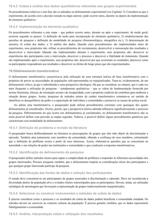 19.4.2
19.4.3
19.5
19.5.1
19.5.2
19.5.3
19.5.4
19.5.5
Coleta e análise dos dados quantitativos referentes aos grupos experimentais
Os procedimentos relativos a esta fase são os adotados no delineamento experimental (ver Capítulo 7). Considere-se que o
experimento, de acordo com a decisão tomada na etapa anterior, pode ocorrer antes, durante ou depois da implementação
do elemento qualitativo.
Implementação do elemento qualitativo
Os procedimentos referentes a esta etapa – que podem ocorrer antes, durante ou após o experimento, de modo geral,
ocorrem segundo os passos: 1) definição da razão para incorporação do elemento qualitativo; 2) estabelecimento das
questões de pesquisa e definição da modalidade de pesquisa (fenomenológica, etnográfica etc.); 3) determinação da
amostra; 4) coleta dos dados; e 5) análise dos dados. Quando estes procedimentos são implementados antes do
experimento, seus propósitos são: refinar os procedimentos de recrutamento, desenvolver a mensuração dos resultados e
desenvolver a intervenção. Quando são implementados durante o experimento, seus propósitos são: descrever as
experiências dos participantes com a intervenção, descrever o processo e descrever a fidelidade do tratamento. Quando
são implementados após o experimento, seus propósitos são: descrever por que ocorreram os resultados, descrever como
os participantes responderam aos resultados e descrever os efeitos de longo prazo que são experimentados.
Delineamento transformativo
O delineamento transformativo caracteriza-se pela utilização de uma estrutura teórica de base transformativa com o
propósito de prever as necessidades de populações sub-representadas ou marginalizadas. Trata-se, evidentemente, de um
delineamento crítico, já que é subordinado a uma perspectiva ideológica. Há que se considerar, no entanto, que é cada vez
mais frequente a utilização de pesquisas – notadamente qualitativas – que se valem de fundamentação fornecida por
teorias feministas, étnicas, de orientação sexual e de incapacidade, com o propósito explícito de contribuir para melhorar a
situação desses grupos. Assim, pesquisas de métodos mistos de caráter transformativo orientam-se no sentido de
identificar os desequilíbrios de poder e a capacitação de indivíduos e comunidades e promover as causas de justiça social.
Ao adotar uma transformativa, o pesquisador pode utilizar procedimentos coerentes com quaisquer dos quatro
delineamentos já considerados. Ocorre, porém, que a perspectiva teórica adotada influencia significativamente o processo
da pesquisa. Diferentemente do que ocorre nos delineamentos já considerados, no delineamento transformativo não se
torna possível definir com precisão as etapas seguidas. Todavia, é possível definir alguns procedimentos genéricos que
caracterizam essa modalidade de delineamento:
Definição do problema e revisão da literatura
O pesquisador busca deliberadamente na literatura as preocupações de grupos que têm sido objeto de discriminação e
opressão. Também atua juntamente com membros da comunidade, obtendo a confiança de seus membros, estimulando
que a definição do problema ocorra a partir de seus interesses. Assim, elaboram-se questões que se concentram na
autoridade e nas relações de poder nas instituições e comunidades e que conduzem a respostas transformativas.
Identificação do delineamento da pesquisa
O pesquisador define métodos mistos para captar a complexidade do problema e responder às diferentes necessidades dos
grupos interessados. Procura assegurar, também, que o delineamento respeite as considerações éticas dos participantes e
que qualquer grupo interessado participe da pesquisa.
Identificação das fontes de dados e seleção dos participantes
O estudo deve concentrar-se em participantes de grupos associados à discriminação e opressão. Deve ser reconhecida a
diversidade dentro da população-alvo e evitados rótulos estereotipados para os participantes. Devem, ainda, ser utilizadas
estratégias de amostragem que favoreçam a representação de grupos tradicionalmente marginalizados.
Selecionar ou construir instrumentos e métodos de coleta de dados
É preciso considerar como o processo e os resultados da coleta de dados podem beneficiar a comunidade estudada. Os
métodos devem ser sensíveis ao contexto culturas da população. É preciso garantir, também, que os dados representem
fidedignamente a comunidade.
Análise, interpretação relato e utilização dos resultados
 