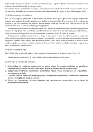 19.6
1.
2.
3.
4.
O pesquisador precisa estar aberto a resultados que levantem novas hipóteses. Devem ser analisados subgrupos para
examinar o impacto diferenciado nos diversos grupos.
Os resultados devem ser estruturados para ajudar a entender e elucidas as relações de poder. Os resultados obtidos, por sua
vez, devem ser divulgados de forma a contribuir para ampliar a participação dos grupos no processo de mudança social.
Delineamento multifásico
Este é o mais complexo dentre todos os delineamentos de métodos mistos, pois o pesquisador investiga um problema
mediante uma sequência de estudos quantitativos e qualitativos interconectados. Tem-se, a rigor, de um programa de
pesquisa, já que diversos estudos são alinhados sequencialmente, sendo que, em cada nova etapa, parte-se do que foi
constatado, com vistas ao alcance do objetivo geral do programa.
O delineamento multifásico é utilizado quando uma única pesquisa de métodos mistos não é suficiente para satisfazer
objetivos de longo prazo. Trata-se, portanto, de um delineamento cujo desenvolvimento demanda longo período de tempo,
requer amplos recursos financeiros, bem como reconhecida competência técnica da equipe de pesquisa.
O delineamento multifásico desenvolve-se ao longo de três, quatro ou mais fases. Primeiramente o pesquisador
define o objetivo geral do programa. Inicia, em seguida, a primeira fase – ou primeiro estudo – determinando as questões
de pesquisa coerentes com o objetivo geral. Em seguida, planeja, coleta dados, analisa e interpreta os resultados desse
estudo, que pode ser quantitativo, qualitativo ou de métodos mistos. Após relatar os resultados, passa para a segunda fase,
para a terceira e assim, sucessivamente.
Leitura recomendada
CRESWELL, John W.; CLARK, Vicki L. Plano. Pesquisa de métodos mistos. 2. ed. Porto Alegre: Penso, 2013.
Trata-se da mais completa obra de caráter didático referente à pesquisa de métodos mistos.
Exercícios e trabalhos práticos
Após analisar os resultados apresentados em alguns relatos de pesquisa qualitativa ou quantitativa,
considere como poderiam ser melhorados com a realização de pesquisas de métodos mistos.
Compare os delineamentos explanatório e exploratório e indique em que circunstâncias um ou outro torna-
se o mais recomendado.
Considere como os pressupostos ideológicos que fundamentam o delineamento transformativo podem ser
críticos em relação aos resultados obtidos.
Discuta as competências técnicas requeridas dos pesquisadores empenhados na condução de
delineamentos multifásicos.
 