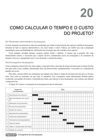 20.1
20.2
Figura 20.1
20
COMO CALCULAR O TEMPO E O CUSTO
DO PROJETO?
Dimensão administrativa da pesquisa
É muito frequente encontrarem-se obras de metodologia que tratam exclusivamente dos aspectos científicos da pesquisa,
deixando de lado os aspectos administrativos, tais como tempo e custos. Todavia, por melhor que seja a preparação
metodológica, pouca probabilidade de viabilização tem um projeto que não considere esses aspectos.
Como qualquer atividade humana, pesquisa implica tempo e dinheiro. E mesmo que a pesquisa não exija
financiamento externo, é necessário que o projeto envolva considerações acerca do cronograma e do orçamento da
pesquisa. Sem isso, o pesquisador corre o risco de perder o controle do projeto.
Cronograma da pesquisa
Como a pesquisa se desenvolve em várias etapas, é necessário fazer a previsão do tempo necessário para se passar de uma
fase para outra. Como, também, determinadas fases são desenvolvidas simultaneamente, é necessário ter a indicação de
quando isso ocorre.
Para tanto, convém definir um cronograma que indique com clareza o tempo de execução previsto para as diversas
fases, bem como os momentos em que estas se interpõem. Esse cronograma, numa representação bastante prática
(conhecida como gráfico de Gantt), é constituído por linhas, que indicam as fases da pesquisa, e por colunas, que indicam
o tempo previsto.
A Figura 20.1 mostra o cronograma de uma pesquisa do tipo levantamento.
Cronograma de uma pesquisa.
 