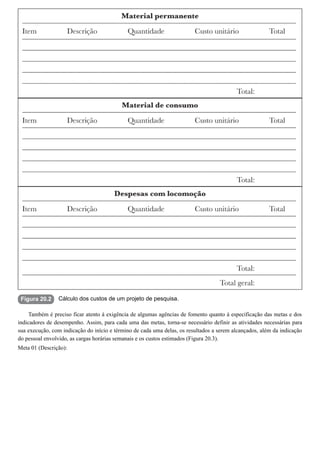 Figura 20.2 Cálculo dos custos de um projeto de pesquisa.
Também é preciso ficar atento à exigência de algumas agências de fomento quanto à especificação das metas e dos
indicadores de desempenho. Assim, para cada uma das metas, torna-se necessário definir as atividades necessárias para
sua execução, com indicação do início e término de cada uma delas, os resultados a serem alcançados, além da indicação
do pessoal envolvido, as cargas horárias semanais e os custos estimados (Figura 20.3).
Meta 01 (Descrição):
 