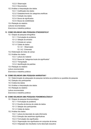 12.2.2
12.2.3
12.3
12.3.1
12.3.2
12.3.3
12.3.4
12.3.5
12.4
13
13.1
13.1.1
13.1.2
13.1.3
13.1.4
13.1.4.1
13.1.4.2
13.2
13.3
13.3.1
13.3.2
13.3.3
13.3.4
13.4
14
14.1
14.2
14.3
14.4
14.5
15
15.1
15.1.1
15.1.2
15.1.3
15.1.4
15.2
15.2.1
15.2.2
15.2.3
15.2.4
15.2.5
Observação
Documentos
Análise e interpretação dos dados
Codificação dos dados
Estabelecimento de categorias analíticas
Exibição dos dados
Busca de significados
Busca da credibilidade
Redação do relatório
Leituras recomendadas
Exercícios e trabalhos práticos
COMO DELINEAR UMA PESQUISA ETNOGRÁFICA?
Etapas da pesquisa etnográfica
Formulação do problema
Seleção da amostra
Entrada em campo
Coleta de dados
Observação
Entrevista
Elaboração de notas de campo
Análise dos dados
Leitura do material
Busca de “categorias locais de significados”
Triangulação
Identificação de padrões
Redação do relatório
Leitura recomendada
Exercícios e trabalhos práticos
COMO DELINEAR UMA PESQUISA NARRATIVA?
Determinação da adequação da pesquisa narrativa ao problema ou questões de pesquisa
Seleção dos participantes
Coleta dos dados
Análise e interpretação dos dados
Redação do relatório
Leitura recomendada
Exercícios e trabalhos práticos
COMO DELINEAR UMA PESQUISA FENOMENOLÓGICA?
Etapas da pesquisa fenomenológica
Formulação do problema
Escolha da técnica de coleta de dados
Seleção dos participantes
Coleta de dados
Análise dos dados
Leitura da descrição de cada informante
Extração das assertivas significativas
Formulação dos significados
Organização dos significados em conjuntos de temas
Integração dos resultados numa descrição exaustiva
 