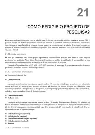 21.1
21.1.1
21.1.2
21
COMO REDIGIR O PROJETO DE
PESQUISA?
Como as pesquisas diferem muito entre si, não há como definir um roteiro rígido aplicável a todos os projetos. Mas é
possível oferecer um modelo relativamente flexível que considere os elementos essenciais e possibilite a inclusão dos
itens inerentes à especificidade da pesquisa. Assim, seguem-se orientações para a redação de projetos baseadas em
manuais de diferentes universidades e institutos de pesquisa, bem como nas normas da Associação Brasileira de Normas
Técnicas – ABNT.
Estrutura do texto
Os itens que compõem o texto de um projeto dependem de suas finalidades, pois este pode referir-se a uma pesquisa
profissional ou acadêmica. Nesta última hipótese, pode destinar-se também à qualificação de um candidato, a uma
dissertação de mestrado ou doutorado ou à solicitação de um financiamento de pesquisa.
Segundo a Norma Brasileira ABNT NBR 15287:2005, a estrutura de um projeto de pesquisa compreende: elementos
pré-textuais, elementos textuais e elementos pós-textuais.
Elementos pré-textuais
Os elementos pré-textuais são:
Capa (opcional)
Apresenta as informações transcritas na seguinte ordem: (1) nome da entidade para a qual deve ser submetido,
quando solicitado; (2) nome(s) do(s) autor(es); (3) título; (4) subtítulo (se houver, devendo ser evidenciada a sua
subordinação ao título, sendo precedido de dois-pontos, ou distinguido tipograficamente); (5) local (cidade) da entidade,
onde deve ser apresentado; e (6) ano de depósito (entrega).
Lombada (opcional)
Folha de rosto
Apresenta as informações transcritas na seguinte ordem: (1) nome(s) do(s) autor(es); (2) título; (3) subtítulo (se
houver, devendo ser evidenciada a sua subordinação ao título, precedido de dois-pontos, ou distinguido tipograficamente);
(4) tipo de projeto de pesquisa e nome da entidade a que deve ser submetido; (5) local (cidade) da entidade onde deve ser
apresentado; (6) ano de depósito (entrega).
Lista de ilustrações (opcional)
Lista de tabelas (opcional)
Lista de abreviaturas e siglas (opcional)
Lista de símbolos (opcional)
Sumário
Elementos textuais
 