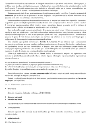 1)
2)
3)
4)
21.1.3
21.2
Os elementos textuais devem ser constituídos de uma parte introdutória, na qual devem ser expostos o tema do projeto, o
problema a ser abordado, a(s) hipótese(s), quando couber(em), bem como o(s) objetivo(s) a ser(em) atingido(s) e a(s)
justificativa(s). É necessário também que sejam indicados o referencial teórico que o embasa, a metodologia a ser
utilizada, assim como os recursos e o cronograma necessários à sua consecução.
Esses elementos textuais devem ser apresentados preferencialmente em seções específicas. A primeira corresponde à
Introdução, que se inicia com a apresentação do tema do projeto e do problema que se pretende solucionar com a
pesquisa, assim como sua delimitação espacial e temporal.
Também nesta seção procede-se à apresentação dos objetivos da pesquisa em termos claros e precisos. Recomenda-
se, portanto, que em sua redação sejam utilizados verbos de ação, como identificar, verificar, descrever, analisar e avaliar.
É possível em algumas pesquisas definir objetivos gerais e específicos. Quando a pesquisa envolver hipóteses, é
necessário deixar explícitas as relações que se acredita existir entre as variáveis.
Cabe ainda na Introdução apresentar a justificativa da pesquisa, que poderá incluir: (1) fatores que determinaram a
escolha do tema, sua relação com a experiência profissional ou acadêmica do autor, assim como sua vinculação à área
temática ou linha da pesquisa do curso de pós-graduação, quando for o caso; (2) argumentos relativos à importância da
pesquisa do ponto de vista teórico, metodológico ou empírico; (3) referência a sua possível contribuição para o
conhecimento de alguma questão teórica ou prática ainda não solvida.
Uma segunda seção poderá corresponder à Revisão da Literatura. O que interessa aqui é contextualizar
teoricamente o problema e apresentar o estágio atual de conhecimento acerca da questão. Isto implica o esclarecimento
dos pressupostos teóricos que dão fundamentação à pesquisa, bem como das contribuições proporcionadas por
investigações empíricas já realizadas. Cabe ressaltar que a revisão bibliográfica não é constituída apenas por referências
ou sínteses do relato de estudos, mas por discussão crítica das obras citadas.
Outra seção imprescindível é a que trata do Método adotado na realização da pesquisa. Sua organização varia
conforme as peculiaridades de cada estudo. Há, no entanto, algumas informações cuja apresentação é imprescindível,
como as referentes a:
tipo de pesquisa (experimental, levantamento, estudo de caso etc.);
população e amostra (extensão da população, processo de extração da amostra etc.);
coleta de dados (descrição das técnicas, tais como questionários, entrevistas, observação etc.);
análise dos dados (testes de hipóteses, correlação, análise de regressão etc.).
Também é conveniente elaborar o cronograma de execução, indicando o tempo necessário para o desenvolvimento
de cada uma das etapas da pesquisa (ver seção 20.2).
Quando o projeto destina-se à obtenção de financiamento, convém destinar uma seção correspondente ao Orçamento
da pesquisa (Ver seção 20.3).
Elementos pós-textuais
Referências
Elemento obrigatório. Elaboradas conforme a ABNT NBR 6023.
Glossário (opcional)
Apêndice (opcional)
O(s) apêndice(s) é(são) identificado(s) por letras maiúsculas consecutivas, travessão e pelos respectivos títulos.
Anexo (opcional)
Elemento opcional. O(s) anexo(s) é(são) identificado(s) por letras maiúsculas consecutivas, travessão e pelos
respectivos títulos.
Índice (opcional)
Estilo do texto
 