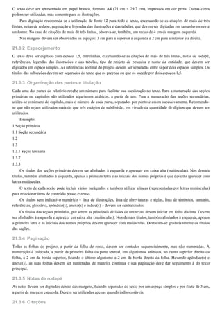 21.3.2
21.3.3
21.3.4
21.3.5
21.3.6
O texto deve ser apresentado em papel branco, formato A4 (21 cm × 29,7 cm), impressos em cor preta. Outras cores
podem ser utilizadas, mas somente para as ilustrações.
Para digitação recomenda-se a utilização de fonte 12 para todo o texto, excetuando-se as citações de mais de três
linhas, notas de rodapé, paginação e legendas das ilustrações e das tabelas, que devem ser digitadas em tamanho menor e
uniforme. No caso de citações de mais de três linhas, observa-se, também, um recuo de 4 cm da margem esquerda.
Nas margens devem ser observados os espaços: 3 cm para a superior e esquerda e 2 cm para a inferior e a direita.
Espacejamento
O texto deve ser digitado com espaço 1,5, entrelinhas, excetuando-se as citações de mais de três linhas, notas de rodapé,
referências, legendas das ilustrações e das tabelas, tipo de projeto de pesquisa e nome da entidade, que devem ser
digitados em espaço simples. As referências ao final do projeto devem ser separadas entre si por dois espaços simples. Os
títulos das subseções devem ser separados do texto que os precede ou que os sucede por dois espaços 1,5.
Organização das partes e titulação
Cada uma das partes do relatório recebe um número para facilitar sua localização no texto. Para a numeração das seções
primárias ou capítulos são utilizados algarismos arábicos, a partir de um. Para a numeração das seções secundárias,
utiliza-se o número do capítulo, mais o número de cada parte, separados por ponto e assim sucessivamente. Recomenda-
se que não sejam utilizados mais do que três estágios de subdivisão, em virtude da quantidade de dígitos que devem ser
utilizados.
Exemplo:
1 Seção primária
1.1 Seção secundária
1.2
1.3
1.3.1 Seção terciária
1.3.2
1.3.3
Os títulos das seções primárias devem ser alinhados à esquerda e aparecer em caixa alta (maiúsculas). Nos demais
títulos, também alinhados à esquerda, apenas a primeira letra e as iniciais dos nomes próprios é que deverão aparecer com
letras maiúsculas.
O texto de cada seção pode incluir vários parágrafos e também utilizar alíneas (representadas por letras minúsculas)
para relacionar itens de conteúdo pouco extenso.
Os títulos sem indicativo numérico – lista de ilustrações, lista de abreviaturas e siglas, lista de símbolos, sumário,
referências, glossário, apêndice(s), anexo(s) e índice(s) – devem ser centralizados.
Os títulos das seções primárias, por serem as principais divisões de um texto, devem iniciar em folha distinta. Devem
ser alinhados à esquerda e aparecer em caixa alta (maiúsculas). Nos demais títulos, também alinhados à esquerda, apenas
a primeira letra e as iniciais dos nomes próprios devem aparecer com maiúsculas. Destacam-se gradativamente os títulos
das seções.
Paginação
Todas as folhas do projeto, a partir da folha de rosto, devem ser contadas sequencialmente, mas não numeradas. A
numeração é colocada, a partir da primeira folha da parte textual, em algarismos arábicos, no canto superior direito da
folha, a 2 cm da borda superior, ficando o último algarismo a 2 cm da borda direita da folha. Havendo apêndice(s) e
anexo(s), as suas folhas devem ser numeradas de maneira contínua e sua paginação deve dar seguimento à do texto
principal.
Notas de rodapé
As notas devem ser digitadas dentro das margens, ficando separadas do texto por um espaço simples e por filete de 3 cm,
a partir da margem esquerda. Devem ser utilizadas apenas quando indispensáveis.
Citações
 