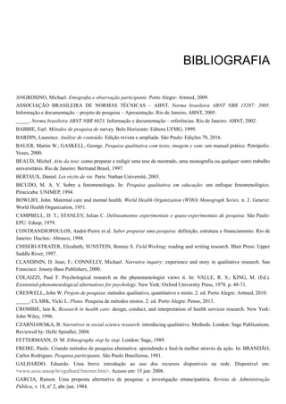 BIBLIOGRAFIA
ANGROSINO, Michael. Etnografia e observação participante. Porto Alegre: Artmed, 2009.
ASSOCIAÇÃO BRASILEIRA DE NORMAS TÉCNICAS – ABNT. Norma brasileira ABNT NBR 15287: 2005.
Informação e documentação – projeto de pesquisa – Apresentação. Rio de Janeiro, ABNT, 2005.
_____. Norma brasileira ABNT NBR 6023. Informação e documentação – referências. Rio de Janeiro: ABNT, 2002.
BABBIE, Earl. Métodos de pesquisa de survey. Belo Horizonte: Editora UFMG, 1999.
BARDIN, Laurence. Análise de conteúdo. Edição revista e ampliada. São Paulo: Edições 70, 2016.
BAUER, Martin W.; GASKELL, George. Pesquisa qualitativa com texto, imagem e som: um manual prático. Petrópolis:
Vozes, 2000.
BEAUD, Michel. Arte da tese: como preparar e redigir uma tese de mestrado, uma monografia ou qualquer outro trabalho
universitário. Rio de Janeiro: Bertrand Brasil, 1997.
BERTAUX, Daniel. Les récits de vie. Paris: Nathan Université, 2003.
BICUDO, M. A. V. Sobre a fenomenologia. In: Pesquisa qualitativa em educação: um enfoque fenomenológico.
Piracicaba: UNIMEP, 1994.
BOWLBY, John. Maternal care and mental health. World Health Organization (WHO) Monograph Series, n. 2. Geneve:
World Health Organization, 1951.
CAMPBELL, D. T.; STANLEY, Julian C. Delineamentos experimentais e quase-experimentais de pesquisa. São Paulo:
EPU: Edusp, 1979.
CONTRANDIOPOULOS, André-Pierre et al. Saber preparar uma pesquisa: definição, estrutura e financiamento. Rio de
Janeiro: Hucitec: Abrasco, 1994.
CHISERI-STRATER, Elizabeth; SUNSTEIN, Bonnie S. Field Working: reading and writing research. Blair Press: Upper
Saddle River, 1997.
CLANDININ, D. Jean; F.; CONNELLY, Michael. Narrative inquiry: experience and story in qualitative research. San
Francisco: Jossey-Bass Publishers, 2000.
COLAIZZI, Paul F. Psychological research as the phenomenologist views it. In: VALLE, R. S.; KING, M. (Ed.).
Existential-phenomenological alternatives for psychology. New York: Oxford Universtiy Press, 1978. p. 48-71.
CRESWELL, John W. Projeto de pesquisa: métodos qualitativo, quantitativo e misto. 2. ed. Porto Alegre: Artmed, 2010.
_____; CLARK, Vicki L. Plano. Pesquisa de métodos mistos. 2. ed. Porto Alegre: Penso, 2013.
CROMBIE, lain K. Research in health care: design, conduct, and interpretation of health services research. New York:
John Wiley, 1996.
CZARNIAWSKA, B. Narratives in social science research: introducing qualitative. Methods. London: Sage Publications.
Reviewed by: Helle Spindler, 2004.
FETTERMANN, D. M. Ethnography step by step. London: Sage, 1989.
FREIRE, Paulo. Criando métodos de pesquisa alternativa: aprendendo a fazê-la melhor através da ação. In: BRANDÃO,
Carlos Rodrigues. Pesquisa participante. São Paulo Brasiliense, 1981.
GALHARDO, Eduardo. Uma breve introdução ao uso dos recursos disponíveis na rede. Disponível em:
<www.assis.unesp.br/egalhard/Internet.htm>. Acesso em: 15 jun. 2008.
GARCIA, Ramon. Uma proposta alternativa de pesquisa: a investigação emancipatória. Revista de Administração
Pública, v. 18, no
2, abr./jun. 1984.
 