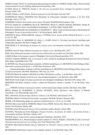 GIORGI, Amedeo. Sketch of a psychological phenomenological method. In: GIORGI, Amedeo (Org.). Phenomenology
and psychological research. Pittsburg: Duquesne University Press, 1985.
GLASER, Barney G.; STRAUSS, Anselm L. The discovery of grounded theory: strategies for qualitative research.
Chicago: Aldine, 1967.
GOODE, William J.; HATT, Paul K. Métodos em pesquisa social. São Paulo: Nacional, 1969.
HAMMERSLEY, Martyn; ATKINSON, Paul. Documents. In: Ethnography: principles in practice. 2. ed. New York:
Routledge, 1995. p. 157-174.
HERZBERG, Frederick. Work and the nature of man. Cleveland: World Publishing Company, 1966.
HULLEY, Stephen B.; CUMMINGS, Steven R.; BROWNER, Warren S.; GRADY, Deborah; NEWMAN, Thomas B.
Delineando a pesquisa clínica: uma abordagem metodológica. 3. ed. Porto Alegre: Artmed, 2008.
INSTITUTO BRASILEIRO DE GEOGRAFIA E ESTATÍSTICA – IBGE. Centro de Documentação e Disseminação de
Informações. Normas de apresentação tabular. 3. ed. Rio de Janeiro: IBGE, 1993.
JOHNSON, R. Burke; ONWUEGBUZIE, Anthony J.; TURNER, Lisa A. Journal of Mixed Methods Research, v. 1, n. 2,
p. 112-133, 2007.
KANTOWITZ, Barry H.; ROEDIGER III, Henry L.; ELMES, David G. Psicologia experimental: psicologia para
compreender a pesquisa. São Paulo: Cengage, 2006.
KERLINGER, F. N. Metodologia da pesquisa em ciências sociais: um tratamento conceitual. São Paulo: EPU: Edusp,
1980.
KIDDER, Louise H. (Org.). Métodos de pesquisa nas relações sociais. São Paulo: EPU, 1987.
KISIL, Rosa. Elaboração de projetos e propostas para organizações da sociedade civil. São Paulo: Global, 2001.
LABOV, William. Socioloinguistic patterns. Philadelphia: University of Pennsylvania Press, 1972.
LAVILLE, Christian; DIONNE, Jean. A construção do saber: manual de metodologia da pesquisa em ciências humanas.
Porto Alegre: Artes Médicas Sul, 1999.
LE BOTERF, Guy. Pesquisa participante: propostas e reflexões metodológicas. In: BRANDÃO, Carlos Rodrigues (Org.).
Repensando a pesquisa participante. 3. ed. São Paulo: Brasiliense, 1999.
_____. Pesquisa participante: propostas e reflexões metodológicas. In: BRANDÃO, Carlos Rodrigues (Org.). Repensando
a pesquisa participante. São Paulo: Brasiliense, 1984. Cap. 3, p. 51-81.
MARCONI, Marina de Andrade; LAKATOS, Eva Maria. Metodologia científica. 7. ed. São Paulo: Atlas, 2017.
MARTINS. Gilberto Andrade. Estudo de caso: uma estratégia de pesquisa. 2. ed. São Paulo: Atlas, 2008.
McGUIGAN, Frank Joseph. Psicologia experimental: uma abordagem metodológica. São Paulo: EPU: Edusp, 1976.
MEDEIROS, João Bosco. Redação científica: a prática de fichamentos, resumos e resenhas. 12. ed. São Paulo: Atlas,
2014.
_____; TOMASI, Carolina. Comunicação científica: normas técnicas para redação científica. São Paulo: Atlas, 2008.
MILES, Matthew B.; HUBERMAN, A. Michael; SALDAÑA, Johnny. Qualitative. Data Analysis. A Methods
Sourcebook. 3. ed. Thousand Oak: Sage, 2014.
MILL, John Stuart. Sistema de lógica dedutiva e indutiva. 2. ed. São Paulo: Abril Cultural, 1979.
MOREIRA, Daniel A. O método fenomenológico na pesquisa. São Paulo: Pioneira, Thomson, 2002.
MORSE, J. M. Determining sample size. Qualitative Health Research, v. 10, no
1, p. 3-5, 2000.
MOURA, Maria Lucia Seidl de; FERREIRA, Maria Cristina; PAINE, Patrícia Ann. Manual de elaboração de projetos de
pesquisa. Rio de Janeiro: Eduerj, 1998.
OLIVEIRA, Granville Garcia de. Ensaios clínicos: princípios e prática. Brasília: Anvisa, 2006.
OLIVEIRA, Therezinha de Freitas Rodrigues. Pesquisa biomédica: da procura, do achado e da escritura de tese e
comunicações científicas. São Paulo: Atheneu, 1995.
POCOCK, Stuart J. Clinical trials: a practical approach. Chinchester: John Wiley, 1983.
POLKINGHORNE, D. E. Phenomenological research methods. In: VALLE, Ronald S.; HALLING, S. (Ed.). Existential-
Phenomenological perspectives in psychology. New York: Plenum Press, 1989.
QUEIROZ, Maria Izaura P. Relatos orais: do “indivisível” ao “divisível”. Ciência e Cultura, São Paulo, v. 39, no
3, mar.
1987.
RICHARDSON, Robert Jarry. Pesquisa social: métodos e técnicas. 3. ed. São Paulo: Atlas, 1999.
 