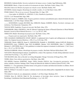 RIESSMAN, Catherine Kohler. Narrative methods for the human sciences. London: Sage Publications, 2008.
ROSENBERG, Morris. A lógica da análise do levantamento de dados. São Paulo: Cultrix: Edusp, 1976.
SELLTIZ, Claire et al. Métodos de pesquisa nas relações sociais. São Paulo: Herder, 1967.
SEVERINO, Antonio Joaquim. Metodologia do trabalho científico. 23. ed. São Paulo: Cortez, 2007.
STAKE, Robert E. The art of case research. Thousand Oaks, CA: Sage, 1995.
______. Case studies. In: DENZIN, N.; LINCOLN, Y. (Ed.). Handbook of qualitative
research. 2. ed. Thousand Oaks: Sage, 2000.
STRAUSS, Anselm A.; CORBIN, Juliet. Pesquisa qualitativa: técnicas e procedimentos para o desenvolvimento da teoria
fundamentada. 2. ed. Porto Alegre: Artmed, 2008.
_____; SCHATZMAN, Leonard; BUCHER, Rue; EHRLICH, Danuta; SABSHIN, Melvin. Psychiatric ideologies and
institutions. New Brunswick: Transaction, 1981.
TAGLIACARNE, Guglielmo. Pesquisa de mercado. São Paulo: Atlas, 1976.
TASHAKKORI, Abbas; CRESWELL, John W. Editorial: Exploring the Nature of Research Questions in Mixed Methods
Research. Journal of Mixed Methods Research, v. 1, n. 3, p. 207-211, 2007.
THIOLLENT, Michel. Metodologia da pesquisa-ação. São Paulo: Cortez, 1985.
_____. Pesquisa-ação nas organizações. São Paulo: Atlas, 1997.
THE CANADIAN COOPERATIVE STUDY GROUP. A randomized trial of aspirin and sulfinpyrazone in threatened
stroke. New England Journal of Medicine, v. 299, no
2, p. 53-59, July. 1978.
THERASSE, Patrick; ARBUCK, Susan G.; EISENHAUER, Elizabeth A.; WANDERS, Jantien; KAPLAN, Richard S.;
RUBINSTEIN, Larry; VERWEIJ, Jaap; VAN GLABBEKE, Martine; VAN OOSTEROM, Allan T.; CHRISTIAN,
Michaele C.; GWYTHER, Steve. G. New guidelines to evaluate the response to treatment in solid tumors. J. Natl. Cancer
Inst., v. 92, no
3, p. 205-216, 2000.
TRUJILLO FERRARI, Alfonso. Metodologia da pesquisa científica. São Paulo: McGraw-Hill do Brasil, 1982.
VAN KANN. Phenomenological analysis: exemplified by a study of the experience of really feeling understood. Journal
of Individual Psychology, v. 15, p. 66-72, 1959.
VAN MAANEN, John. Tales of the field: on writing ethnography. Chicago: University of Chicago Press, 1988.
VIEIRA, Sônia. Como elaborar questionários. São Paulo: Atlas, 2009.
VIO GROSSI, Francisco; MARTINIC, Sergio; TAPIA, Gonzalo; PASCAL, Ines. Investigación participativa: marco
teórico, métodos y técnicas. Santiago, Chile: Consejo de Educación de Adultos de América Latina (CEAAL), 1984.
WARDLE, C. J. Two generations of broken homes in the genesis of conduct and behavioral disorders in children. British
Medical Journal, p. 349, 5 Aug. 1961.
WHYTE, William F. Sociedade de esquina: a estrutura social de uma área urbana pobre e degradada Rio de Janeiro: Jorge
Zahar, 2005.
YIN, Robert K. Estudo de caso: planejamento e métodos. 3. ed. Porto Alegre: Bookman, 2013.
YUSSEN, Steve R.; OZCAN, Nihal M. The development of knowledge about narratives. Issues in Educational
Psychology: Contributions from Educational Psychology. v. 2, p. 1-68, 1997.
 