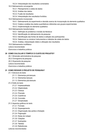 19.2.4
19.3
19.3.1
19.3.2
19.3.3
19.3.4
19.4
19.4.1
19.4.2
19.4.3
19.5
19.5.1
19.5.2
19.5.3
19.5.4
19.5.5
19.6
20
20.1
20.2
20.3
21
21.1
21.1.1
21.1.2
21.1.3
21.2
21.2.1
21.2.2
21.2.3
21.2.4
21.2.5
21.2.6
21.2.7
21.3
21.3.1
21.3.2
21.3.3
21.3.4
21.3.5
21.3.6
21.3.7
21.3.8
21.3.9
Interpretação dos resultados conectados
Delineamento convergente
Planejamento e coleta de dados
Análise dos dados
Fusão de resultados
Interpretação dos resultados fundidos
Delineamento incorporado
Delineamento do experimento e decisão acerca da incorporação do elemento qualitativo
Coleta e análise dos dados quantitativos referentes aos grupos experimentais
Implementação do elemento qualitativo
Delineamento transformativo
Definição do problema e revisão da literatura
Identificação do delineamento da pesquisa
Identificação das fontes de dados e seleção dos participantes
Selecionar ou construir instrumentos e métodos de coleta de dados
Análise, interpretação relato e utilização dos resultados
Delineamento multifásico
Leitura recomendada
Exercícios e trabalhos práticos
COMO CALCULAR O TEMPO E O CUSTO DO PROJETO?
Dimensão administrativa da pesquisa
Cronograma da pesquisa
Orçamento da pesquisa
Leitura recomendada
Exercícios e trabalhos práticos
COMO REDIGIR O PROJETO DE PESQUISA?
Estrutura do texto
Elementos pré-textuais
Elementos textuais
Elementos pós-textuais
Estilo do texto
Impessoalidade
Objetividade
Clareza
Precisão
Coerência
Concisão
Simplicidade
Aspectos gráficos do texto
Formato
Espacejamento
Organização das partes e titulação
Paginação
Notas de rodapé
Citações
Ilustrações
Tabelas
Referências
Leituras recomendadas
 
