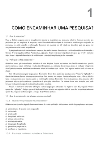 1.1
1.2
1.3
1.3.1
a)
b)
c)
d)
e)
f)
g)
h)
i)
1.3.2
1
COMO ENCAMINHAR UMA PESQUISA?
Que é pesquisa?
Pode-se definir pesquisa como o procedimento racional e sistemático que tem como objetivo fornecer respostas aos
problemas que são propostos. A pesquisa é requerida quando não se dispõe de informação suficiente para responder ao
problema, ou então quando a informação disponível se encontra em tal estado de desordem que não possa ser
adequadamente relacionada ao problema.
A pesquisa é desenvolvida mediante o concurso dos conhecimentos disponíveis e a utilização cuidadosa de métodos e
técnicas de investigação científica. Na realidade, a pesquisa desenvolve-se ao longo de um processo que envolve inúmeras
fases, desde a adequada formulação do problema até a satisfatória apresentação dos resultados.
Por que se faz pesquisa?
Há muitas razões que determinam a realização de uma pesquisa. Podem, no entanto, ser classificadas em dois grandes
grupos: razões de ordem intelectual e razões de ordem prática. As primeiras decorrem do desejo de conhecer pela própria
satisfação de conhecer. As últimas decorrem do desejo de conhecer com vistas a fazer algo de maneira mais eficiente ou
eficaz.
Tem sido comum designar as pesquisas decorrentes desses dois grupos de questões como “puras” e “aplicadas” e
discuti-las como se fossem mutuamente exclusivas. Essa postura, no entanto, é muito adequada, pois a ciência objetiva
tanto o conhecimento em si mesmo quanto as contribuições práticas decorrentes desse conhecimento. Uma pesquisa sobre
problemas práticos pode conduzir à descoberta de princípios científicos. Da mesma forma, uma pesquisa pura pode
fornecer conhecimentos passíveis de aplicação prática imediata.
Procura-se neste livro apresentar estratégias e táticas de pesquisa adequadas aos objetivos tanto das pesquisas “puras”
quanto das “aplicadas”. Daí por que será dedicada idêntica atenção aos requisitos básicos tanto das pesquisas acadêmicas
quanto das pesquisas elaboradas para a solução de problemas práticos.
Que é necessário para fazer uma pesquisa?
Qualidades pessoais do pesquisador
O êxito de uma pesquisa depende fundamentalmente de certas qualidades intelectuais e sociais do pesquisador, tais como:
conhecimento do assunto a ser pesquisado;
curiosidade;
criatividade;
integridade intelectual;
atitude autocorretiva;
sensibilidade social;
imaginação disciplinada;
perseverança e paciência;
confiança na experiência.
Recursos humanos, materiais e financeiros
 
