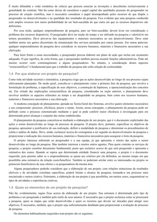 1.4
1.5
É muito difundida a visão romântica de ciência que procura associar as invenções e descobertas exclusivamente à
genialidade do cientista. Não há como deixar de considerar o papel capital das qualidades pessoais do pesquisador no
processo de criação científica, mas é necessário considerar o papel desempenhado pelos recursos de que dispõe o
pesquisador no desenvolvimento e na qualidade dos resultados da pesquisa. Fica evidente que uma pesquisa conduzida
com amplos recursos tem maior probabilidade de ser bem-sucedida do que outra em que os recursos disponíveis são
deficientes.
Por essa razão, qualquer empreendimento de pesquisa, para ser bem-sucedido, deverá levar em consideração o
problema dos recursos disponíveis. O pesquisador deve ter noção do tempo a ser utilizado na pesquisa e valorizá-lo em
termos pecuniários. Deve prover-se dos equipamentos e materiais necessários ao seu desenvolvimento. Deve estar
também atento aos gastos decorrentes da remuneração dos serviços prestados por outras pessoas. Em outras palavras:
qualquer empreendimento de pesquisa deve considerar os recursos humanos, materiais e financeiros necessários a sua
efetivação.
Para fazer frente a essas necessidades, o pesquisador precisa elaborar um plano de ação que inclua um orçamento
adequado. O que significa, de certa forma, que o pesquisador também precisa assumir funções administrativas. Pode até
mesmo ocorrer certo constrangimento a alguns pesquisadores. No entanto, a consideração destes aspectos
“extracientíficos” é fundamental para que o trabalho de pesquisa não sofra solução de continuidade.
Por que elaborar um projeto de pesquisa?
Como toda atividade racional e sistemática, a pesquisa exige que as ações desenvolvidas ao longo de seu processo sejam
efetivamente planejadas. De modo geral, concebe-se o planejamento como a primeira fase da pesquisa, que envolve a
formulação do problema, a especificação de seus objetivos, a construção de hipóteses, a operacionalização dos conceitos
etc. Em virtude das implicações extracientíficas da pesquisa, consideradas na seção anterior, o planejamento deve
envolver também os aspectos referentes ao tempo a ser despendido na pesquisa, bem como aos recursos humanos,
materiais e financeiros necessários a sua efetivação.
A moderna concepção de planejamento, apoiada na Teoria Geral dos Sistemas, envolve quatro elementos necessários
a sua compreensão: processo, eficiência, prazos e metas. Assim, nessa concepção, o planejamento da pesquisa pode ser
definido como o processo sistematizado mediante o qual se pode conferir maior eficiência à investigação para em
determinado prazo alcançar o conjunto das metas estabelecidas.
O planejamento da pesquisa concretiza-se mediante a elaboração de um projeto, que é o documento explicitador das
ações a serem desenvolvidas ao longo do processo de pesquisa. O projeto deve, portanto, especificar os objetivos da
pesquisa, apresentar a justificativa de sua realização, definir a modalidade de pesquisa e determinar os procedimentos de
coleta e análise de dados. Deve, ainda, esclarecer acerca do cronograma a ser seguido no desenvolvimento da pesquisa e
proporcionar a indicação dos recursos humanos, materiais e financeiros necessários para assegurar o êxito da pesquisa.
O projeto interessa sobretudo ao pesquisador e a sua equipe, já que apresenta o roteiro das ações a serem
desenvolvidas ao longo da pesquisa. Mas também interessa a muitos outros agentes. Para quem contrata os serviços de
pesquisa, o projeto constitui documento fundamental, posto que esclarece acerca do que será pesquisado e apresenta a
estimativa dos custos. Quando se espera que determinada entidade financie uma pesquisa, o projeto é o documento
requerido, pois permite saber se o empreendimento se ajusta aos critérios por ela definidos, ao mesmo tempo em que
possibilita uma estimativa da relação custo/benefício. Também se poderiam arrolar entre os interessados no projeto os
potenciais beneficiários de seus efeitos e os pesquisadores da mesma área.
Alguns pesquisadores poderão considerar que a elaboração de um projeto, com relações minuciosas de resultados
aferíveis e de atividades correlatas específicas, poderá limitar o alcance da pesquisa, tornando-a um processo mais
mecanizado e menos criativo. Entretanto, a elaboração de um projeto é que possibilita, em muitos casos, esquematizar os
tipos de atividades e experiências criativas.
Quais os elementos de um projeto de pesquisa?
Não há, evidentemente, regras fixas acerca da elaboração de um projeto. Sua estrutura é determinada pelo tipo de
problema a ser pesquisado e também pelo estilo de seus autores. É necessário que o projeto esclareça como se processará
a pesquisa, quais as etapas que serão desenvolvidas e quais os recursos que devem ser alocados para atingir seus
objetivos. É necessário, também, que o projeto seja suficientemente detalhado para proporcionar a avaliação do processo
de pesquisa.
Os elementos habitualmente requeridos num projeto são os seguintes:
 