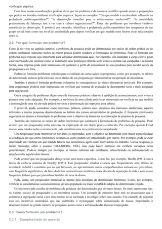 2.2
2.3
2.3.1
verificação empírica.
Com base nessas considerações, pode-se dizer que um problema é de natureza científica quando envolve proposições
que podem ser testadas mediante verificação empírica. Sejam os exemplos: “Em que medida a escolaridade influencia na
preferência político-partidária?”, “A desnutrição contribui para o rebaixamento intelectual?”, “A modalidade
predominante de liderança tem a ver com a cultura organizacional?”. Estes são problemas que envolvem variáveis
suscetíveis de observação. É possível, por exemplo, identificar a preferência político-partidária dos integrantes de um
grupo social, bem como seu nível de escolaridade para depois verificar em que medida estes fatores estão relacionados
entre si.
Por que formular um problema?
Como já foi visto no capítulo anterior, o problema de pesquisa pode ser determinado por razões de ordem prática ou de
ordem intelectual. Inúmeras razões de ordem prática podem conduzir à formulação de problemas. Pode-se formular um
problema cuja resposta seja importante para subsidiar determinada ação. Por exemplo, um candidato a cargo eletivo pode
estar interessado em verificar como se distribuem seus potenciais eleitores com vistas a orientar sua campanha. Da mesma
forma, uma empresa pode estar interessada em conhecer o perfil do consumidor de seus produtos para decidir acerca da
propaganda a ser feita.
Podem-se formular problemas voltados para a avaliação de certas ações ou programas, como, por exemplo, os efeitos
de determinado anúncio pela televisão ou os efeitos de um programa governamental na recuperação de alcoólatras.
Também é possível formular problemas referentes às consequências de várias alternativas possíveis. Por exemplo,
uma organização poderia estar interessada em verificar que sistema de avaliação de desempenho seria o mais adequado
para seu pessoal.
Outra categoria de problemas decorrentes de interesses práticos refere-se à predição de acontecimentos, com vistas a
planejar uma ação adequada. Por exemplo, a prefeitura de uma cidade pode estar interessada em verificar em que medida
a construção de uma via elevada poderá provocar a deterioração da respectiva área urbana.
É possível, ainda, considerar como interesses práticos, embora mais próximos dos interesses intelectuais, aqueles
referentes a muitas pesquisas desenvolvidas no âmbito dos cursos universitários de graduação. É frequente professores
sugerirem aos alunos a formulação de problemas com o objetivo de treiná-los na elaboração de projetos de pesquisa.
Também são inúmeras as razões de ordem intelectual que conduzem à formulação de problemas de pesquisa. Pode
ocorrer que um pesquisador tenha interesse na exploração de um objeto pouco conhecido. Por exemplo, quando Freud
iniciou seus estudos sobre o inconsciente, este constituía uma área praticamente inexplorada.
Um pesquisador pode interessar-se por áreas já exploradas, com o objetivo de determinar com maior especificidade
as condições em que certos fenômenos ocorrem ou como podem ser influenciados por outros. Por exemplo, pode-se estar
interessado em verificar em que medida fatores não econômicos agem como motivadores no trabalho. Várias pesquisas já
foram realizadas sobre o assunto (HERZBERG, 1966), mas pode haver interesse em verificar variações nesta
generalização. Pode-se indagar, por exemplo, se fatores culturais não interferem, intensificando ou enfraquecendo as
relações entre aqueles dois fatores.
Pode ocorrer que um pesquisador deseje testar uma teoria específica. Como fez, por exemplo, Wardle (1961) com a
teoria da carência materna de Bowlby (1951). Este pesquisador estudou crianças que frequentavam uma clínica de
orientação infantil e constatou que os que furtavam, ou apresentavam outros comportamentos antissociais, provinham,
com frequência significativa, de lares desfeitos, apresentavam incidência mais elevada de separação da mãe e com maior
frequência tinham pais que provinham também de lares desfeitos.
Pode, ainda, um pesquisador interessar-se apenas pela descrição de determinado fenômeno. Como, por exemplo,
verificar as características socioeconômicas de uma população ou traçar o perfil do adepto de determinada religião.
Os interesses pela escolha de problemas de pesquisa são determinados por diversos fatores. Os mais importantes são:
os valores sociais do pesquisador e os incentivos sociais. Um exemplo do primeiro fator está no pesquisador que é
contrário à segregação racial e por isso mesmo vê-se inclinado a investigar sobre esse assunto. Um exemplo do segundo
está nos incentivos monetários que são conferidos à investigação sobre comunicação de massa, propiciando o
desenvolvimento de grande número de pesquisas, assim como a sofisticação das técnicas empregadas.
Como formular um problema?
Complexidade da questão
 