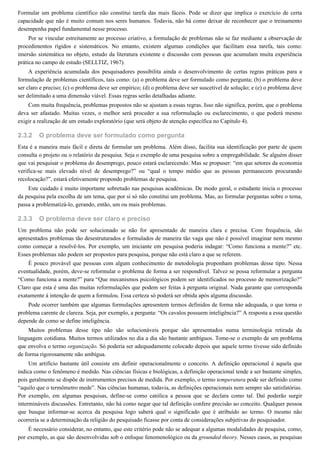 2.3.2
2.3.3
Formular um problema científico não constitui tarefa das mais fáceis. Pode se dizer que implica o exercício de certa
capacidade que não é muito comum nos seres humanos. Todavia, não há como deixar de reconhecer que o treinamento
desempenha papel fundamental nesse processo.
Por se vincular estreitamente ao processo criativo, a formulação de problemas não se faz mediante a observação de
procedimentos rígidos e sistemáticos. No entanto, existem algumas condições que facilitam essa tarefa, tais como:
imersão sistemática no objeto, estudo da literatura existente e discussão com pessoas que acumulam muita experiência
prática no campo de estudo (SELLTIZ, 1967).
A experiência acumulada dos pesquisadores possibilita ainda o desenvolvimento de certas regras práticas para a
formulação de problemas científicos, tais como: (a) o problema deve ser formulado como pergunta; (b) o problema deve
ser claro e preciso; (c) o problema deve ser empírico; (d) o problema deve ser suscetível de solução; e (e) o problema deve
ser delimitado a uma dimensão viável. Essas regras serão detalhadas adiante.
Com muita frequência, problemas propostos não se ajustam a essas regras. Isso não significa, porém, que o problema
deva ser afastado. Muitas vezes, o melhor será proceder a sua reformulação ou esclarecimento, o que poderá mesmo
exigir a realização de um estudo exploratório (que será objeto de atenção específica no Capítulo 4).
O problema deve ser formulado como pergunta
Esta é a maneira mais fácil e direta de formular um problema. Além disso, facilita sua identificação por parte de quem
consulta o projeto ou o relatório da pesquisa. Seja o exemplo de uma pesquisa sobre a empregabilidade. Se alguém disser
que vai pesquisar o problema do desemprego, pouco estará esclarecendo. Mas se propuser: “em que setores da economia
verifica-se mais elevado nível de desemprego?” ou “qual o tempo médio que as pessoas permanecem procurando
recolocação?”, estará efetivamente propondo problemas de pesquisa.
Este cuidado é muito importante sobretudo nas pesquisas acadêmicas. De modo geral, o estudante inicia o processo
da pesquisa pela escolha de um tema, que por si só não constitui um problema. Mas, ao formular perguntas sobre o tema,
passa a problematizá-lo, gerando, então, um ou mais problemas.
O problema deve ser claro e preciso
Um problema não pode ser solucionado se não for apresentado de maneira clara e precisa. Com frequência, são
apresentados problemas tão desestruturados e formulados de maneira tão vaga que não é possível imaginar nem mesmo
como começar a resolvê-los. Por exemplo, um iniciante em pesquisa poderia indagar: “Como funciona a mente?” etc.
Esses problemas não podem ser propostos para pesquisa, porque não está claro a que se referem.
É pouco provável que pessoas com algum conhecimento de metodologia proponham problemas desse tipo. Nessa
eventualidade, porém, deve-se reformular o problema de forma a ser respondível. Talvez se possa reformular a pergunta
“Como funciona a mente?” para “Que mecanismos psicológicos podem ser identificados no processo de memorização?”
Claro que esta é uma das muitas reformulações que podem ser feitas à pergunta original. Nada garante que corresponda
exatamente à intenção de quem a formulou. Essa certeza só poderá ser obtida após alguma discussão.
Pode ocorrer também que algumas formulações apresentem termos definidos de forma não adequada, o que torna o
problema carente de clareza. Seja, por exemplo, a pergunta: “Os cavalos possuem inteligência?” A resposta a essa questão
depende de como se define inteligência.
Muitos problemas desse tipo não são solucionáveis porque são apresentados numa terminologia retirada da
linguagem cotidiana. Muitos termos utilizados no dia a dia são bastante ambíguos. Tome-se o exemplo de um problema
que envolva o termo organização. Só poderia ser adequadamente colocado depois que aquele termo tivesse sido definido
de forma rigorosamente não ambígua.
Um artifício bastante útil consiste em definir operacionalmente o conceito. A definição operacional é aquela que
indica como o fenômeno é medido. Nas ciências físicas e biológicas, a definição operacional tende a ser bastante simples,
pois geralmente se dispõe de instrumentos precisos de medida. Por exemplo, o termo temperatura pode ser definido como
“aquilo que o termômetro mede”. Nas ciências humanas, todavia, as definições operacionais nem sempre são satisfatórias.
Por exemplo, em algumas pesquisas, define-se como católica a pessoa que se declara como tal. Daí poderão surgir
intermináveis discussões. Entretanto, não há como negar que tal definição confere precisão ao conceito. Qualquer pessoa
que busque informar-se acerca da pesquisa logo saberá qual o significado que é atribuído ao termo. O mesmo não
ocorreria se a determinação da religião do pesquisado ficasse por conta de considerações subjetivas do pesquisador.
É necessário considerar, no entanto, que este critério pode não se adequar a algumas modalidades de pesquisa, como,
por exemplo, as que são desenvolvidas sob o enfoque fenomenológico ou da grounded theory. Nesses casos, as pesquisas
 