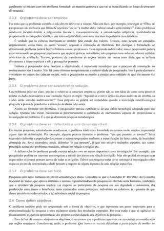 2.3.4
2.3.5
2.3.6
2.3.7
2.4
geralmente se iniciam com um problema formulado de maneira genérica e que vai se especificando ao longo do processo
de pesquisa.
O problema deve ser empírico
Foi visto que os problemas científicos não devem referir-se a valores. Não será fácil, por exemplo, investigar se “filhos de
camponeses são melhores que filhos de operários” ou se “a mulher deve realizar estudos universitários”. Estes problemas
conduzem inevitavelmente a julgamentos morais e, consequentemente, a considerações subjetivas, invalidando os
propósitos da investigação científica, que tem a objetividade como uma das mais importantes características.
É verdade que as ciências interessam-se também pelo estudo dos valores. Todavia, estes devem ser estudados
objetivamente, como fatos, ou como “coisas”, segundo a orientação de Durkheim. Por exemplo, a formulação de
determinado problema poderá fazer referência a maus professores. Essa expressão indica valor, mas o pesquisador poderá
estar interessado em pesquisar professores que seguem práticas autoritárias, não preparam suas aulas ou adotam critérios
arbitrários de avaliação. Trata-se, portanto, de transformar as noções iniciais em outras mais úteis, que se refiram
diretamente a fatos empíricos e não a percepções pessoais.
Embora o pesquisador deva procurar a objetividade, é importante reconhecer que o processo de construção do
conhecimento não é neutro. Não há como eliminar completamente a subjetividade do pesquisador. Isto é particularmente
verdadeiro no campo das ciências sociais, onde o pesquisador se propõe a estudar uma realidade da qual ele mesmo faz
parte.
O problema deve ser suscetível de solução
Um problema pode ser claro, preciso e referir-se a conceitos empíricos, porém não se tem ideia de como seria possível
coletar os dados necessários a sua resolução. Seja o exemplo: “ligando-se o nervo óptico às áreas auditivas do cérebro, as
visões serão sentidas auditivamente?” Essa pergunta só poderá ser respondida quando a tecnologia neurofisiológica
progredir a ponto de possibilitar a obtenção de dados relevantes.
Assim, ao formular um problema, o pesquisador precisa certificar-se de que existe tecnologia adequada para sua
solução. Quando não existe, recomenda-se prioritariamente a construção de instrumentos capazes de proporcionar a
investigação do problema. É o que se denomina pesquisa metodológica.
O problema deve ser delimitado a uma dimensão viável
Em muitas pesquisas, sobretudo nas acadêmicas, o problema tende a ser formulado em termos muito amplos, requerendo
algum tipo de delimitação. Por exemplo, alguém poderia formular o problema: “em que pensam os jovens?” Seria
necessário delimitar a população dos jovens a serem pesquisados mediante a especificação da faixa etária, da localidade
abrangida etc. Seria necessário, ainda, delimitar “o que pensam”, já que isto envolve múltiplos aspectos, tais como:
percepção acerca dos problemas mundiais, atitude em relação à religião etc.
A delimitação do problema guarda estreita relação com os meios disponíveis para investigação. Por exemplo, um
pesquisador poderia ter interesse em pesquisar a atitude dos jovens em relação à religião. Mas não poderá investigar tudo
o que todos os jovens pensam acerca de todas as religiões. Talvez sua pesquisa tenha de se restringir à investigação sobre
o que os jovens de determinada cidade pensam a respeito de alguns aspectos de uma religião específica.
O problema deve ser ético
Pesquisas com seres humanos envolvem considerações éticas. Considere-se que a Resolução no
466/2012, do Conselho
Nacional de Saúde, que aprova diretrizes e normas regulamentadoras da pesquisa envolvendo seres humanos, estabelece
que a eticidade da pesquisa implica: (a) respeito ao participante da pesquisa em sua dignidade e autonomia; (b)
ponderação entre riscos e benefícios, tanto conhecidos como potenciais, individuais ou coletivos; (c) garantia de que
danos previsíveis serão evitados; e (d) relevância social da pesquisa.
Como definir objetivos
O problema também pode ser apresentado sob a forma de objetivos, o que representa um passo importante para a
operacionalização da pesquisa e para esclarecer acerca dos resultados esperados. Por essa razão é que as agências de
financiamento exigem na apresentação dos projetos a especificação dos objetivos da pesquisa.
Para definir de maneira adequada os objetivos, é necessário que o problema apresente as características consideradas
nas seções anteriores. Considere-se, então, o problema: Que barreiras sociais dificultam a participação da mulher no
 
