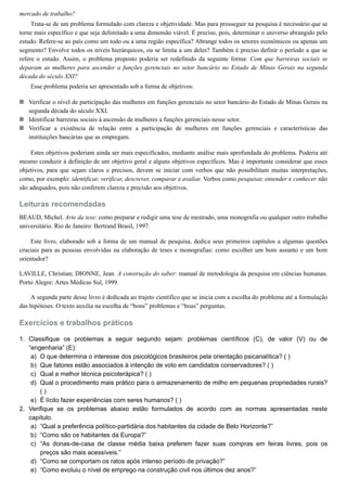 1.
a)
b)
c)
d)
e)
2.
a)
b)
c)
d)
e)
mercado de trabalho?
Trata-se de um problema formulado com clareza e objetividade. Mas para prosseguir na pesquisa é necessário que se
torne mais específico e que seja delimitado a uma dimensão viável. É preciso, pois, determinar o universo abrangido pelo
estudo. Refere-se ao país como um todo ou a uma região específica? Abrange todos os setores econômicos ou apenas um
segmento? Envolve todos os níveis hierárquicos, ou se limita a um deles? Também é preciso definir o período a que se
refere o estudo. Assim, o problema proposto poderia ser redefinido da seguinte forma: Com que barreiras sociais se
deparam as mulheres para ascender a funções gerenciais no setor bancário no Estado de Minas Gerais na segunda
década do século XXI?
Esse problema poderia ser apresentado sob a forma de objetivos:
Verificar o nível de participação das mulheres em funções gerenciais no setor bancário do Estado de Minas Gerais na
segunda década do século XXI.
Identificar barreiras sociais à ascensão de mulheres a funções gerenciais nesse setor.
Verificar a existência de relação entre a participação de mulheres em funções gerenciais e características das
instituições bancárias que as empregam.
Estes objetivos poderiam ainda ser mais especificados, mediante análise mais aprofundada do problema. Poderia até
mesmo conduzir à definição de um objetivo geral e alguns objetivos específicos. Mas é importante considerar que esses
objetivos, para que sejam claros e precisos, devem se iniciar com verbos que não possibilitam muitas interpretações,
como, por exemplo: identificar, verificar, descrever, comparar e avaliar. Verbos como pesquisar, entender e conhecer não
são adequados, pois não conferem clareza e precisão aos objetivos.
Leituras recomendadas
BEAUD, Michel. Arte da tese: como preparar e redigir uma tese de mestrado, uma monografia ou qualquer outro trabalho
universitário. Rio de Janeiro: Bertrand Brasil, 1997.
Este livro, elaborado sob a forma de um manual de pesquisa, dedica seus primeiros capítulos a algumas questões
cruciais para as pessoas envolvidas na elaboração de teses e monografias: como escolher um bom assunto e um bom
orientador?
LAVILLE, Christian; DIONNE, Jean. A construção do saber: manual de metodologia da pesquisa em ciências humanas.
Porto Alegre: Artes Médicas Sul, 1999.
A segunda parte desse livro é dedicada ao trajeto científico que se inicia com a escolha do problema até a formulação
das hipóteses. O texto auxilia na escolha de “bons” problemas e “boas” perguntas.
Exercícios e trabalhos práticos
Classifique os problemas a seguir segundo sejam: problemas científicos (C), de valor (V) ou de
“engenharia” (E):
O que determina o interesse dos psicológicos brasileiros pela orientação psicanalítica? ( )
Que fatores estão associados à intenção de voto em candidatos conservadores? ( )
Qual a melhor técnica psicoterápica? ( )
Qual o procedimento mais prático para o armazenamento de milho em pequenas propriedades rurais?
( )
É lícito fazer experiências com seres humanos? ( )
Verifique se os problemas abaixo estão formulados de acordo com as normas apresentadas neste
capítulo.
“Qual a preferência político-partidária dos habitantes da cidade de Belo Horizonte?”
“Como são os habitantes da Europa?”
“As donas-de-casa de classe média baixa preferem fazer suas compras em feiras livres, pois os
preços são mais acessíveis.”
“Como se comportam os ratos após intenso período de privação?”
“Como evoluiu o nível de emprego na construção civil nos últimos dez anos?”
 