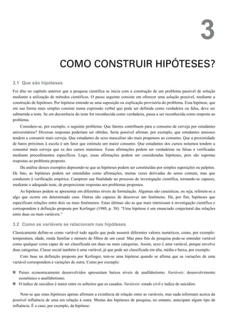 3.1
3.2
3
COMO CONSTRUIR HIPÓTESES?
Que são hipóteses
Foi dito no capítulo anterior que a pesquisa científica se inicia com a construção de um problema passível de solução
mediante a utilização de métodos científicos. O passo seguinte consiste em oferecer uma solução possível, mediante a
construção de hipóteses. Por hipótese entende-se uma suposição ou explicação provisória do problema. Essa hipótese, que
em sua forma mais simples consiste numa expressão verbal que pode ser definida como verdadeira ou falsa, deve ser
submetida a teste. Se em decorrência do teste for reconhecida como verdadeira, passa a ser reconhecida como resposta ao
problema.
Considere-se, por exemplo, o seguinte problema: Que fatores contribuem para o consumo de cerveja por estudantes
universitários? Diversas respostas poderiam ser obtidas. Seria possível afirmar, por exemplo, que estudantes ansiosos
tendem a consumir mais cerveja. Que estudantes do sexo masculino são mais propensos ao consumo. Que a proximidade
de bares próximos à escola é um fator que estimula um maior consumo. Que estudantes dos cursos noturnos tendem a
consumir mais cerveja que os dos cursos matutinos. Essas afirmações podem ser verdadeiras ou falsas e verificadas
mediante procedimentos específicos. Logo, essas afirmações podem ser consideradas hipóteses, pois são supostas
respostas ao problema proposto.
Da análise desses exemplos depreende-se que as hipóteses podem ser constituídas por simples suposições ou palpites.
De fato, as hipóteses podem ser entendidas como afirmações, muitas vezes derivadas do senso comum, mas que
conduzem à verificação empírica. Cumprem sua finalidade no processo de investigação científica, tornando-se capazes,
mediante o adequado teste, de proporcionar respostas aos problemas propostos.
As hipóteses podem se apresentar em diferentes níveis de formulação. Algumas são casuísticas, ou seja, referem-se a
algo que ocorre em determinado caso. Outras são capazes de descrever um fenômeno. Há, por fim, hipóteses que
especificam relações entre dois ou mais fenômenos. Estas últimas são as que mais interessam à investigação científica e
correspondem à definição proposta por Kerlinger (1980, p. 38): “Uma hipótese é um enunciado conjectural das relações
entre duas ou mais variáveis.”
Como as variáveis se relacionam nas hipóteses
Classicamente define-se como variável tudo aquilo que pode assumir diferentes valores numéricos, como, por exemplo:
temperatura, idade, renda familiar e número de filhos de um casal. Mas para fins de pesquisa pode-se entender variável
como qualquer coisa capaz de ser classificada em duas ou mais categorias. Assim, sexo é uma variável, porque envolve
duas categorias. Classe social também é uma variável, já que pode ser classificada em alta, média e baixa, por exemplo.
Com base na definição proposta por Kerlinger, tem-se uma hipótese quando se afirma que as variações de uma
variável correspondem a variações de outra. Como por exemplo:
Países economicamente desenvolvidos apresentam baixos níveis de analfabetismo. Variáveis: desenvolvimento
econômico e analfabetismo.
O índice de suicídios é maior entre os solteiros que os casados. Variáveis: estado civil e índice de suicídios
Note-se que estas hipóteses apenas afirmam a existência de relação entre as variáveis, mas nada informam acerca da
possível influência de uma em relação à outra. Muitas das hipóteses de pesquisa, no entanto, antecipam algum tipo de
influência. É o caso, por exemplo, da hipótese:
 