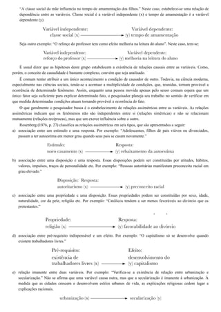 a)
b)
c)
d)
e)
“A classe social da mãe influencia no tempo de amamentação dos filhos.” Neste caso, estabelece-se uma relação de
dependência entre as variáveis. Classe social é a variável independente (x) e tempo de amamentação é a variável
dependente (y).
Seja outro exemplo: “O reforço do professor tem como efeito melhoria na leitura do aluno”. Neste caso, tem-se:
É usual dizer que as hipóteses deste grupo estabelecem a existência de relações causais entre as variáveis. Como,
porém, o conceito de causalidade é bastante complexo, convém que seja analisado.
É comum tentar atribuir a um único acontecimento a condição de causador de outro. Todavia, na ciência moderna,
especialmente nas ciências sociais, tende-se a acentuar a multiplicidade de condições, que, reunidas, tornam provável a
ocorrência de determinado fenômeno. Assim, enquanto uma pessoa movida apenas pelo senso comum espera que um
único fator seja suficiente para explicar determinado fato, o pesquisador planeja seu trabalho no sentido de verificar em
que medida determinadas condições atuam tornando provável a ocorrência do fato.
O que geralmente o pesquisador busca é o estabelecimento de relações assimétricas entre as variáveis. As relações
assimétricas indicam que os fenômenos não são independentes entre si (relações simétricas) e não se relacionam
mutuamente (relações recíprocas), mas que um exerce influência sobre o outro.
Rosenberg (1976, p. 27) classifica as relações assimétricas em seis tipos, que são apresentados a seguir:
associação entre um estímulo e uma resposta. Por exemplo: “Adolescentes, filhos de pais viúvos ou divorciados,
passam a ter autoestima em menor grau quando seus pais se casam novamente.”
associação entre uma disposição e uma resposta. Essas disposições podem ser constituídas por atitudes, hábitos,
valores, impulsos, traços de personalidade etc. Por exemplo: “Pessoas autoritárias manifestam preconceito racial em
grau elevado.”
associação entre uma propriedade e uma disposição. Essas propriedades podem ser constituídas por sexo, idade,
naturalidade, cor da pele, religião etc. Por exemplo: “Católicos tendem a ser menos favoráveis ao divórcio que os
protestantes.”
associação entre pré-requisito indispensável e um efeito. Por exemplo: “O capitalismo só se desenvolve quando
existem trabalhadores livres.”
relação imanente entre duas variáveis. Por exemplo: “Verifica-se a existência de relação entre urbanização e
secularização.” Não se afirma que uma variável causa outra, mas que a secularização é imanente à urbanização. À
medida que as cidades crescem e desenvolvem estilos urbanos de vida, as explicações religiosas cedem lugar a
explicações racionais.
 