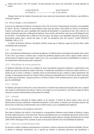 f)
3.3
3.3.1
3.3.2
3.3.3
3.3.4
3.4
3.4.1
relação entre meios e fins. Por exemplo: “O aproveitamento dos alunos está relacionado ao tempo dedicado ao
estudo.”
Relações deste tipo são tratadas criticamente por muitos autores por apresentarem caráter finalista, o que dificulta a
verificação empírica.
Como chegar a uma hipótese?
O processo de elaboração de hipótese é de natureza criativa. Por essa razão é frequentemente associado a certa qualidade
de “gênio”. De fato, a elaboração de certas hipóteses pode exigir que gênios como Galileu ou Newton as proclamem.
Todavia, em boa parte dos casos a qualidade mais requerida do pesquisador é a experiência na área. Não é possível, no
entanto, determinar regras para a elaboração de hipóteses. Nesse sentido, cabe lembrar o que escreveu De Morgan há mais
de um século: “Uma hipótese não se obtém por meio de regras, mas graças a essa sagacidade impossível de descrever,
precisamente porque quem a possui não segue, ao agir, leis perceptíveis para eles mesmos.” (Apud TRUJILLO
FERRARI, 1982, p. 131.)
A análise da literatura referente à descoberta científica mostra que as hipóteses surgem de diversas fontes. Serão
consideradas aqui as principais.
Observação
Este é o procedimento fundamental na construção de hipóteses. O estabelecimento assistemático de relações entre os fatos
no dia a dia é que fornece os indícios para a solução dos problemas propostos pela ciência. Alguns estudos valem-se
exclusivamente de hipóteses desta origem. Todavia, por si sós, essas hipóteses têm poucas probabilidades de conduzir a
um conhecimento suficientemente geral e explicativo.
Resultados de outras pesquisas
As hipóteses elaboradas com base nos resultados de outras investigações geralmente conduzem a conhecimentos mais
amplos que aquelas decorrentes da simples observação. À medida que uma hipótese se baseia em estudos anteriores e o
estudo em que se insere a confirma, o resultado auxilia na demonstração de que a relação se repete regularmente. Por
exemplo, se uma pesquisa realizada nos Estados Unidos confirma que empregados de nível elevado são menos motivados
por salários que por desafios, e pesquisa posterior a confirma no Brasil, esses resultados passam a gozar de significativo
grau de confiabilidade.
Teorias
As hipóteses derivadas de teorias são as mais interessantes no sentido de que proporcionam ligação clara com o conjunto
mais amplo de conhecimentos das ciências. Todavia, nem sempre isso se torna possível, visto muitos campos da ciência
carecerem de teorias suficientemente esclarecedoras da realidade.
Intuição
Também há hipóteses derivadas de simples palpites ou de intuições. A história da ciência registra vários casos de
hipóteses desse tipo que conduziram a importantes descobertas. Como, porém, as intuições, por sua própria natureza, não
deixam claro as razões que as determinaram, torna-se difícil avaliar a priori a qualidade dessas hipóteses.
Características da hipótese aplicável
Nem todas as hipóteses são testáveis. Com frequência, os pesquisadores elaboram extensa relação de hipóteses e depois
de detida análise descartam a maior parte delas. Para que uma hipótese possa ser considerada logicamente aceitável, deve
apresentar determinadas características. A seguir, são considerados alguns requisitos, baseados principalmente em Goode
e Hatt (1969) e McGuigan (1976), mediante os quais se torna possível decidir acerca da testabilidade das hipóteses:
Deve ser conceitualmente clara
Os conceitos contidos na hipótese, particularmente os referentes a variáveis, precisam estar claramente definidos. Devem-
se preferir as definições operacionais, isto é, aquelas que indicam as operações particulares que possibilitam o
 