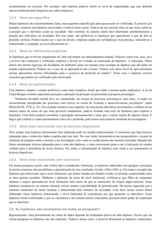 3.4.2
3.4.3
3.4.4
3.4.5
3.4.6
3.5
esclarecimento do conceito. Por exemplo, uma hipótese pode-se referir ao nível de religiosidade, que será definido
operacionalmente pela frequência aos cultos religiosos.
Deve ser específica
Muitas hipóteses são conceitualmente claras, mas requerem especificação para que possam ser verificadas. É possível, por
exemplo, construir uma hipótese envolvendo a variável status social. Trata-se de um conceito claro, já que status refere-se
à posição que o indivíduo ocupa na sociedade. Não constitui, no entanto, tarefa fácil determinar satisfatoriamente a
posição dos indivíduos na sociedade. Por essa razão, são preferíveis as hipóteses que especificam o que de fato se
pretende verificar. Poderá mesmo ser o caso de dividir a hipótese ampla em sub-hipóteses mais precisas, referindo-se à
remuneração, à ocupação, ao nível educacional etc.
Deve ter referências empíricas
As hipóteses que envolvem julgamentos de valor não podem ser adequadamente testadas. Palavras como bom, mau, deve
e deveria não conduzem à verificação empírica e devem ser evitadas na construção de hipóteses. A afirmação “Maus
alunos não devem ingressar em faculdades de medicina” pode ser tomada como exemplo de hipótese que não pode ser
testada empiricamente. Poderia ser o caso de se apresentá-la sob a forma “Alunos com baixo nível de aproveitamento
escolar apresentam maiores dificuldades para o exercício da profissão de médico”. Neste caso, a hipótese envolve
conceitos que podem ser verificados pela observação.
Deve ser parcimoniosa
Uma hipótese simples é sempre preferível a uma mais complexa, desde que tenha o mesmo poder explicativo. A lei de
Lloyd Morgan constitui importante guia para a aplicação do princípio da parcimônia à pesquisa psicológica:
“Nenhuma atividade mental deve ser interpretada, em termos de processos psicológicos mais altos, se puder ser
razoavelmente interpretada por processos mais baixos na escala de evolução e desenvolvimento psicológico” (apud
McGUIGAN, 1976, p. 53). Um exemplo esclarece esse requisito. Se uma pessoa adivinhou corretamente o símbolo de um
número maior de cartas do que seria provável casualmente, pode-se levantar uma série de hipóteses para explicar o
fenômeno. Uma delas poderia considerar a percepção extrassensorial e outra que o sujeito espiou de alguma forma. É
lógico que a última é a mais parcimoniosa e deve ser a preferida, pelo menos num primeiro momento da investigação.
Deve estar relacionada com as técnicas disponíveis
Nem sempre uma hipótese teoricamente bem elaborada pode ser testada empiricamente. É necessário que haja técnicas
adequadas para a coleta dos dados exigidos para seu teste. Por essa razão, recomenda-se aos pesquisadores o exame de
relatórios de pesquisa sobre o assunto a ser investigado, com vistas ao conhecimento das técnicas utilizadas. Quando não
forem encontradas técnicas adequadas para o teste das hipóteses, o mais conveniente passa a ser a realização de estudos
voltados para a descoberta de novas técnicas. Ou, então, a reformulação da hipótese com vistas a seu ajustamento às
técnicas disponíveis.
Deve estar relacionada com uma teoria
Em muitas pesquisas sociais, este critério não é considerado. Entretanto, as hipóteses elaboradas sem qualquer vinculação
às teorias existentes não possibilitam a generalização de seus resultados. Goode e Hatt (1969, p. 63) citam o exemplo das
hipóteses que relacionam raça e nível intelectual, que foram testadas nos Estados Unidos no período compreendido entre
as duas guerras mundiais. Mediante a aplicação de testes de nível intelectual, verificou-se que filhos de imigrantes
italianos e negros apresentavam nível intelectual mais baixo do que os americanos de origem anglo-saxônica. Essas
hipóteses mostram-se, no entanto, bastante críticas quanto à possibilidade de generalização. Há teorias sugerindo que a
estrutura intelectual da mente humana é determinada pela estrutura da sociedade. Com base nessas teorias foram
elaboradas várias hipóteses relacionando o nível intelectual às experiências por que passaram os indivíduos. Essas
hipóteses foram confirmadas e, por se vincularem a um sistema teórico consistente, possuem maior poder de explicação
que as anteriores.
As hipóteses são necessárias em todas as pesquisas?
Rigorosamente, todo procedimento de coleta de dados depende da formulação prévia de uma hipótese. Ocorre que em
muitas pesquisas as hipóteses não são explícitas. Todavia, nesses casos, é possível determinar as hipóteses subjacentes,
 