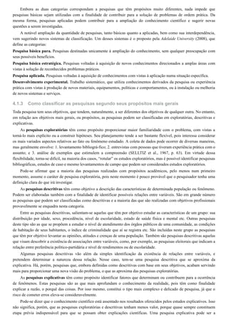4.1.3
Embora as duas categorias correspondam a pesquisas que têm propósitos muito diferentes, nada impede que
pesquisas básicas sejam utilizadas com a finalidade de contribuir para a solução de problemas de ordem prática. Da
mesma forma, pesquisas aplicadas podem contribuir para a ampliação do conhecimento científico e sugerir novas
questões a serem investigadas.
A notável ampliação da quantidade de pesquisas, tanto básicas quanto a aplicadas, bem como sua interdependência,
vem sugerindo novos sistemas de classificação. Um desses sistemas é o proposto pela Adelaide University (2008), que
define as categorias:
Pesquisa básica pura. Pesquisas destinadas unicamente à ampliação do conhecimento, sem qualquer preocupação com
seus possíveis benefícios.
Pesquisa básica estratégica. Pesquisas voltadas à aquisição de novos conhecimentos direcionados a amplas áreas com
vistas à solução de reconhecidos problemas práticos.
Pesquisa aplicada. Pesquisas voltadas à aquisição de conhecimentos com vistas à aplicação numa situação específica.
Desenvolvimento experimental. Trabalho sistemático, que utiliza conhecimentos derivados da pesquisa ou experiência
prática com vistas à produção de novos materiais, equipamentos, políticas e comportamentos, ou à instalação ou melhoria
de novos sistemas e serviços.
Como classificar as pesquisas segundo seus propósitos mais gerais
Toda pesquisa tem seus objetivos, que tendem, naturalmente, a ser diferentes dos objetivos de qualquer outra. No entanto,
em relação aos objetivos mais gerais, ou propósitos, as pesquisas podem ser classificadas em exploratórias, descritivas e
explicativas.
As pesquisas exploratórias têm como propósito proporcionar maior familiaridade com o problema, com vistas a
torná-lo mais explícito ou a construir hipóteses. Seu planejamento tende a ser bastante flexível, pois interessa considerar
os mais variados aspectos relativos ao fato ou fenômeno estudado. A coleta de dados pode ocorrer de diversas maneiras,
mas geralmente envolve: 1. levantamento bibliográ-fico; 2. entrevistas com pessoas que tiveram experiência prática com o
assunto; e 3. análise de exemplos que estimulem a compreensão (SELLTIZ et al., 1967, p. 63). Em virtude dessa
flexibilidade, torna-se difícil, na maioria dos casos, “rotular” os estudos exploratórios, mas é possível identificar pesquisas
bibliográficas, estudos de caso e mesmo levantamentos de campo que podem ser considerados estudos exploratórios.
Pode-se afirmar que a maioria das pesquisas realizadas com propósitos acadêmicos, pelo menos num primeiro
momento, assume o caráter de pesquisa exploratória, pois neste momento é pouco provável que o pesquisador tenha uma
definição clara do que irá investigar.
As pesquisas descritivas têm como objetivo a descrição das características de determinada população ou fenômeno.
Podem ser elaboradas também com a finalidade de identificar possíveis relações entre variáveis. São em grande número
as pesquisas que podem ser classificadas como descritivas e a maioria das que são realizadas com objetivos profissionais
provavelmente se enquadra nesta categoria.
Entre as pesquisas descritivas, salientam-se aquelas que têm por objetivo estudar as características de um grupo: sua
distribuição por idade, sexo, procedência, nível de escolaridade, estado de saúde física e mental etc. Outras pesquisas
deste tipo são as que se propõem a estudar o nível de atendimento dos órgãos públicos de uma comunidade, as condições
de habitação de seus habitantes, o índice de criminalidade que aí se registra etc. São incluídas neste grupo as pesquisas
que têm por objetivo levantar as opiniões, atitudes e crenças de uma população. Também são pesquisas descritivas aquelas
que visam descobrir a existência de associações entre variáveis, como, por exemplo, as pesquisas eleitorais que indicam a
relação entre preferência político-partidária e nível de rendimentos ou de escolaridade.
Algumas pesquisas descritivas vão além da simples identificação da existência de relações entre variáveis, e
pretendem determinar a natureza dessa relação. Nesse caso, tem-se uma pesquisa descritiva que se aproxima da
explicativa. Há, porém, pesquisas que, embora definidas como descritivas com base em seus objetivos, acabam servindo
mais para proporcionar uma nova visão do problema, o que as aproxima das pesquisas exploratórias.
As pesquisas explicativas têm como propósito identificar fatores que determinam ou contribuem para a ocorrência
de fenômenos. Estas pesquisas são as que mais aprofundam o conhecimento da realidade, pois têm como finalidade
explicar a razão, o porquê das coisas. Por isso mesmo, constitui o tipo mais complexo e delicado de pesquisa, já que o
risco de cometer erros eleva-se consideravelmente.
Pode-se dizer que o conhecimento científico está assentado nos resultados oferecidos pelos estudos explicativos. Isso
não significa, porém, que as pesquisas exploratórias e descritivas tenham menos valor, porque quase sempre constituem
etapa prévia indispensável para que se possam obter explicações científicas. Uma pesquisa explicativa pode ser a
 