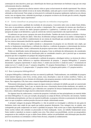 4.1.4
4.2
4.3
continuação de outra descritiva, posto que a identificação dos fatores que determinam um fenômeno exige que este esteja
suficientemente descrito e detalhado.
As pesquisas explicativas nas ciências naturais valem-se quase exclusivamente do método experimental. Nas ciências
sociais, a aplicação deste método reveste-se de muitas dificuldades, razão pela qual se recorre também a outros métodos,
sobretudo ao observacional. Nem sempre se torna possível a realização de pesquisas rigidamente explicativas em ciências
sociais, mas em algumas áreas, sobretudo da psicologia, as pesquisas revestem-se de elevado grau de controle, chegando
mesmo a ser chamadas “quase experimentais”.
Como classificar as pesquisas segundo os métodos empregados
Para que se possa avaliar a qualidade dos resultados de uma pesquisa, é necessário saber como os dados foram obtidos,
bem como os procedimentos adotados em sua análise e interpretação. Daí o surgimento de sistemas que classificam as
pesquisas segundo a natureza dos dados (pesquisa quantitativa e qualitativa), o ambiente em que estes são coletados
(pesquisa de campo ou de laboratório), o grau de controle das variáveis (experimental e não experimental) etc.
Os ambientes em que ocorre a pesquisa são muito diversificados. Também são muito diversos os métodos e técnicas
utilizados para coleta e análise dos dados. Além disso, há diferentes enfoques adotados em sua análise e interpretação. O
que faz com que se torne difícil o estabelecimento de um sistema de classificação que considere todos esses elementos.
Por isso, torna-se interessante classificá-las segundo o seu delineamento.
Por delineamento (design, em inglês) entende-se o planejamento da pesquisa em sua dimensão mais ampla, que
envolve os fundamentos metodológicos, a definição dos objetivos, o ambiente da pesquisa e a determinação das técnicas
de coleta e análise de dados. Assim, o delineamento da pesquisa expressa tanto a ideia de modelo quanto a de plano.
Podem ser identificados muitos delineamentos de pesquisa. Como na definição dos delineamentos são considerados
muitos elementos, nenhum sistema de classificação pode ser considerado exaustivo, pois é provável que se encontrem
pesquisas que não se enquadram em qualquer das categorias propostas.
O sistema aqui adotado leva em consideração o ambiente de pesquisa, a abordagem teórica e as técnicas de coleta e
análise de dados. Assim, definem-se os seguintes delineamentos de pesquisa: 1. pesquisa bibliográfica; 2. pesquisa
documental; 3. pesquisa experimental; 4. ensaio clínico; 5. estudo caso-con-trole; 6. estudo de coorte; 7. levantamento de
campo (survey); 8. estudo de caso; 9. pesquisa etnográfica; 10. pesquisa fenomenológica; 11. teoria fundamentada nos
dados (grounded theory); 12. pesquisa-ação; 13. pesquisas mistas; 14. pesquisa partici-pante; e 15. pesquisa narrativa.
Que é pesquisa bibliográfica?
A pesquisa bibliográfica é elaborada com base em material já publicado. Tradicionalmente, esta modalidade de pesquisa
inclui material impresso, como livros, revistas, jornais, teses, dissertações e anais de eventos científicos. Todavia, em
virtude da disseminação de novos formatos de informação, estas pesquisas passaram a incluir outros tipos de fontes, como
discos, fitas magnéticas, CDs, bem como o material disponibilizado pela Internet.
Praticamente toda pesquisa acadêmica requer em algum momento a realização de trabalho que pode ser caracterizado
como pesquisa bibliográfica. Tanto é que, na maioria das teses e dissertações desenvolvidas atualmente, um capítulo ou
seção é dedicado à revisão bibliográfica, que é elaborada com o propósito de fornecer fundamentação teórica ao trabalho,
bem como a identificação do estágio atual do conhecimento referente ao tema.
Em algumas áreas do conhecimento, a maioria das pesquisas é realizada com base principalmente em material obtido
em fontes bibliográficas. É o caso, por exemplo, das pesquisas no campo do Direito, da Filosofia e da Literatura. Também
são elaboradas principalmente com base em material já publicado, as pesquisas referentes ao pensamento de determinado
autor e as que se propõem a analisar posições diversas em relação a determinado assunto.
A principal vantagem da pesquisa bibliográfica é o fato de permitir ao investigador a cobertura de uma gama de
fenômenos muito mais ampla do que aquela que poderia pesquisar diretamente. Essa vantagem tem, no entanto, uma
contrapartida que pode comprometer em muito a qualidade da pesquisa. Pode ocorrer que os dados disponibilizados em
fontes escritas tenham sido coletados ou processados de forma inadequada. Assim, um trabalho fundamentado nessas
fontes tenderá a reproduzir ou mesmo a ampliar esses erros. Para reduzir essa possibilidade, convém aos pesquisadores
assegurarem-se das condições em que os dados foram obtidos, analisar em profundidade cada informação para descobrir
possíveis incoerências ou contradições e utilizar fontes diversas, cotejando-as cuidadosamente.
Que é pesquisa documental?
 