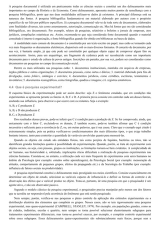 4.4
A pesquisa documental é utilizada em praticamente todas as ciências sociais e constitui um dos delineamentos mais
importantes no campo da História e da Economia. Como delineamento, apresenta muitos pontos de semelhança com a
pesquisa bibliográfica, posto que nas duas modalidades utilizam-se dados já existentes. A principal diferença está na
natureza das fontes. A pesquisa bibliográfica fundamenta-se em material elaborado por autores com o propósito
específico de ser lido por públicos específicos. Já a pesquisa documental vale-se de toda sorte de documentos, elaborados
com finalidades diversas, tais como assentamento, autorização, comunicação etc. Mas há fontes que ora são consideradas
bibliográficas, ora documentais. Por exemplo, relatos de pesquisas, relatórios e boletins e jornais de empresas, atos
jurídicos, compilações estatísticas etc. Assim, recomenda-se que seja considerada fonte documental quando o material
consultado é interno à organização, e fonte bibliográfica quando for obtido em bibliotecas ou bases de dados.
A modalidade mais comum de documento é a constituída por um texto escrito em papel, mas estão se tornando cada
vez mais frequentes os documentos eletrônicos, disponíveis sob os mais diversos formatos. O conceito de documento, por
sua vez, é bastante amplo, já que este pode ser constituído por qualquer objeto capaz de comprovar algum fato ou
acontecimento. Assim, para um arqueólogo, um fragmento de cerâmica pode ser reconhecido como um importante
documento para o estudo da cultura de povos antigos. Inscrições em paredes, por sua vez, podem ser consideradas como
documentos em pesquisas no campo da comunicação social.
Dentre os mais utilizados nas pesquisas estão: 1. documentos institucionais, mantidos em arquivos de empresas,
órgãos públicos e outras organizações; 2. documentos pessoais, como cartas e diários; 3. material elaborado para fins de
divulgação, como folders, catálogos e convites; 4. documentos jurídicos, como certidões, escrituras, testamentos e
inventários; 5. documentos iconográficos, como fotografias, quadros e imagens; e 6. registros estatísticos.
Que é pesquisa experimental?
O esquema básico da experimentação pode ser assim descrito: seja Z o fenômeno estudado, que em condições não
experimentais se apresenta perante os fatores A, B, C e D. A primeira prova consiste em controlar cada um desses fatores,
anulando sua influência, para observar o que ocorre com os restantes. Seja o exemplo:
A, B, e C produzem Z
A, B, e D não produzem Z
B, C, e D produzem Z
Dos resultados dessas provas, pode-se inferir que C é condição para a produção de Z. Se for comprovado, ainda, que
unicamente com o fator C, excluindo-se os demais, Z também ocorre, pode-se também afirmar que C é condição
necessária e suficiente para a ocorrência de Z, ou, em outras palavras, que é sua causa. Claro que o exemplo aqui citado é
extremamente simples, pois na prática verificam-se condicionamentos dos mais diferentes tipos, o que exige trabalho
bastante intenso, tanto para controlar a quantidade de variáveis envolvidas quanto para mensurá-las.
Quando os objetos em estudo são entidades físicas, tais como porções de líquidos, bactérias ou ratos, não se
identificam grandes limitações quanto à possibilidade de experimentação. Quando, porém, se trata de experimentar com
objetos sociais, ou seja, com pessoas, grupos ou instituições, as limitações tornam-se bem evidentes. A complexidade do
ser humano, sua historicidade e, sobretudo, implicações éticas dificultam a realização de pesquisas experimentais nas
ciências humanas. Constata-se, no entanto, a utilização cada vez mais frequente de experimentos com seres humanos no
âmbito da Psicologia (por exemplo: estudos sobre aprendizagem), da Psicologia Social (por exemplo: mensuração de
atitudes, comportamento de pequenos grupos, efeitos da propaganda etc.) e da Sociologia do Trabalho (por exemplo:
influência de fatores sociais na produtividade).
A pesquisa experimental constitui o delineamento mais prestigiado nos meios científicos. Consiste essencialmente em
determinar um objeto de estudo, selecionar as variáveis capazes de influenciá-lo e definir as formas de controle e de
observação dos efeitos que a variável produz no objeto. Trata-se, portanto, de uma pesquisa em que o pesquisador é um
agente ativo, e não um observador passivo.
Segundo o modelo clássico de pesquisa experimental, o pesquisador precisa manipular pelo menos um dos fatores
que se acredita ser responsável pela ocorrência do fenômeno que está sendo pesquisado.
Nem sempre, porém, verifica-se nas pesquisas o pleno controle da aplicação dos estímulos experimentais ou a
distribuição aleatória dos elementos que compõem os grupos. Nesses casos, não se tem rigorosamente uma pesquisa
experimental, mas quase-experimental (CAMPBELL; STANLEY, 1979). Por exemplo, em populações grandes, como as
de cidades, indústrias, escolas e quartéis, nem sempre se torna possível selecionar aleatoriamente subgrupos para
tratamentos experimentais diferenciais, mas torna-se possível exercer, por exemplo, o completo controle experimental
sobre esses subgrupos. Esses delineamentos quase-experimentais são substancialmente mais fracos, porque sem a
 