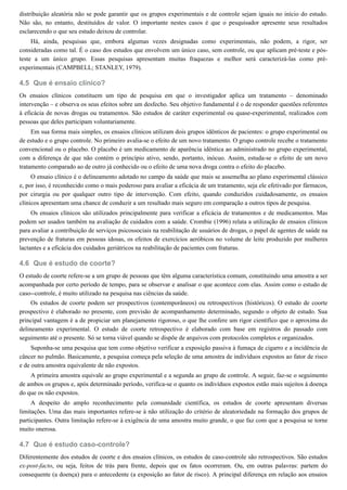 4.5
4.6
4.7
distribuição aleatória não se pode garantir que os grupos experimentais e de controle sejam iguais no início do estudo.
Não são, no entanto, destituídos de valor. O importante nestes casos é que o pesquisador apresente seus resultados
esclarecendo o que seu estudo deixou de controlar.
Há, ainda, pesquisas que, embora algumas vezes designadas como experimentais, não podem, a rigor, ser
consideradas como tal. É o caso dos estudos que envolvem um único caso, sem controle, ou que aplicam pré-teste e pós-
teste a um único grupo. Essas pesquisas apresentam muitas fraquezas e melhor será caracterizá-las como pré-
experimentais (CAMPBELL; STANLEY, 1979).
Que é ensaio clínico?
Os ensaios clínicos constituem um tipo de pesquisa em que o investigador aplica um tratamento – denominado
intervenção – e observa os seus efeitos sobre um desfecho. Seu objetivo fundamental é o de responder questões referentes
à eficácia de novas drogas ou tratamentos. São estudos de caráter experimental ou quase-experimental, realizados com
pessoas que deles participam voluntariamente.
Em sua forma mais simples, os ensaios clínicos utilizam dois grupos idênticos de pacientes: o grupo experimental ou
de estudo e o grupo controle. No primeiro avalia-se o efeito de um novo tratamento. O grupo controle recebe o tratamento
convencional ou o placebo. O placebo é um medicamento de aparência idêntica ao administrado no grupo experimental,
com a diferença de que não contém o princípio ativo, sendo, portanto, inócuo. Assim, estuda-se o efeito de um novo
tratamento comparado ao de outro já conhecido ou o efeito de uma nova droga contra o efeito do placebo.
O ensaio clínico é o delineamento adotado no campo da saúde que mais se assemelha ao plano experimental clássico
e, por isso, é reconhecido como o mais poderoso para avaliar a eficácia de um tratamento, seja ele efetivado por fármacos,
por cirurgia ou por qualquer outro tipo de intervenção. Com efeito, quando conduzidos cuidadosamente, os ensaios
clínicos apresentam uma chance de conduzir a um resultado mais seguro em comparação a outros tipos de pesquisa.
Os ensaios clínicos são utilizados principalmente para verificar a eficácia de tratamentos e de medicamentos. Mas
podem ser usados também na avaliação de cuidados com a saúde. Crombie (1996) relata a utilização de ensaios clínicos
para avaliar a contribuição de serviços psicossociais na reabilitação de usuários de drogas, o papel de agentes de saúde na
prevenção de fraturas em pessoas idosas, os efeitos de exercícios aeróbicos no volume de leite produzido por mulheres
lactantes e a eficácia dos cuidados geriátricos na reabilitação de pacientes com fraturas.
Que é estudo de coorte?
O estudo de coorte refere-se a um grupo de pessoas que têm alguma característica comum, constituindo uma amostra a ser
acompanhada por certo período de tempo, para se observar e analisar o que acontece com elas. Assim como o estudo de
caso--controle, é muito utilizado na pesquisa nas ciências da saúde.
Os estudos de coorte podem ser prospectivos (contemporâneos) ou retrospectivos (históricos). O estudo de coorte
prospectivo é elaborado no presente, com previsão de acompanhamento determinado, segundo o objeto de estudo. Sua
principal vantagem é a de propiciar um planejamento rigoroso, o que lhe confere um rigor científico que o aproxima do
delineamento experimental. O estudo de coorte retrospectivo é elaborado com base em registros do passado com
seguimento até o presente. Só se torna viável quando se dispõe de arquivos com protocolos completos e organizados.
Suponha-se uma pesquisa que tem como objetivo verificar a exposição passiva à fumaça de cigarro e a incidência de
câncer no pulmão. Basicamente, a pesquisa começa pela seleção de uma amostra de indivíduos expostos ao fator de risco
e de outra amostra equivalente de não expostos.
A primeira amostra equivale ao grupo experimental e a segunda ao grupo de controle. A seguir, faz-se o seguimento
de ambos os grupos e, após determinado período, verifica-se o quanto os indivíduos expostos estão mais sujeitos à doença
do que os não expostos.
A despeito do amplo reconhecimento pela comunidade científica, os estudos de coorte apresentam diversas
limitações. Uma das mais importantes refere-se à não utilização do critério de aleatoriedade na formação dos grupos de
participantes. Outra limitação refere-se à exigência de uma amostra muito grande, o que faz com que a pesquisa se torne
muito onerosa.
Que é estudo caso-controle?
Diferentemente dos estudos de coorte e dos ensaios clínicos, os estudos de caso-controle são retrospectivos. São estudos
ex-post-facto, ou seja, feitos de trás para frente, depois que os fatos ocorreram. Ou, em outras palavras: partem do
consequente (a doença) para o antecedente (a exposição ao fator de risco). A principal diferença em relação aos ensaios
 