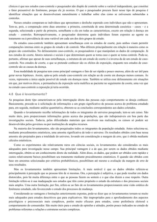 4.8
clínicos é que nos estudos caso-controle o pesquisador não dispõe de controle sobre a variável independente, que constitui
o fator presumível do fenômeno, porque ele já ocorreu. O que o pesquisador procura fazer nesse tipo de pesquisa é
identificar situações que se desenvolveram naturalmente e trabalhar sobre elas como se estivessem submetidas a
controles.
Nesses estudos comparam-se indivíduos que apresentam o desfecho esperado com indivíduos que não o apresentam.
Tem-se, pois, a comparação entre duas amostras: a primeira, constituída de uma determinada casuística – casos – e a
segunda, selecionada a partir da primeira, semelhante a ela em todas as características, exceto em relação à doença em
estudo – controles. Retrospectivamente, o pesquisador determina quais indivíduos foram expostos ao agente ou
tratamento ou à prevalência de uma variável em cada um dos dois grupos de estudo.
Os estudos caso-controle também apresentam semelhanças com os estudos de coorte, pois ambos visam permitir
comparações internas entre os grupos de estudo e de controle. Mas diferem principalmente em relação à maneira como os
grupos são constituídos. No delineamento caso-controle, os pesquisadores é que manipulam os dados de comparação. Já
nos estudos de coorte, fatores naturais e sociais é que determinam quem se torna caso e quem se torna controle. Pode-se,
portanto, afirmar que apesar de suas semelhanças, a estrutura de um estudo de coorte é a inversa da de um estudo de caso-
controle. Nos estudos de coorte, o que se pretende conhecer são os efeitos de exposição, enquanto nos estudos de caso-
controle são as causas da doença.
Essa modalidade de pesquisa tem como principal vantagem o fato de ser rápida e pouco onerosa, além de ser útil para
gerar novas hipóteses. Assim, opta-se pelo estudo caso-controle em relação ao de coorte em doenças menos comuns. Às
vezes, representa a única opção possível de estudo em doenças raras. Também se utiliza esse delineamento em situações
em que, por motivos éticos, a permanência da exposição seria maléfica ao paciente no seguimento da coorte, uma vez que
no estudo caso-controle a exposição já teria ocorrido.
Que é levantamento?
As pesquisas deste tipo caracterizam-se pela interrogação direta das pessoas cujo comportamento se deseja conhecer.
Basicamente, procede-se à solicitação de informações a um grupo significativo de pessoas acerca do problema estudado
para, em seguida, mediante análise quantitativa, obterem-se as conclusões correspondentes aos dados coletados.
Quando o levantamento recolhe informações de todos os integrantes do universo pesquisado, tem-se um censo. São
muito úteis, pois proporcionam informações gerais acerca das populações, que são indispensáveis em boa parte das
investigações sociais. Todavia, pelas dificuldades materiais que envolvem sua realização, os censos só podem ser
desenvolvidos pelos governos ou por instituições de amplos recursos.
Na maioria dos levantamentos, não são pesquisados todos os integrantes da população estudada. Antes seleciona-se,
mediante procedimentos estatísticos, uma amostra significativa de todo o universo. Os resultados obtidos com base nessa
amostra são projetados para a totalidade do universo, levando em consideração a margem de erro, que é obtida mediante
cálculos estatísticos.
Como os experimentos são relativamente raros em ciências sociais, os levantamentos são considerados os mais
adequados para investigação nesse campo. Sua principal vantagem é a de que, por serem os dados obtidos mediante
interrogação, obtém-se um conhecimento direto da realidade. Além disso, os dados, que podem ser obtidos com rapidez e
custos relativamente baixos possibilitam seu tratamento mediante procedimentos estatísticos. E quando são obtidos com
base em amostras selecionadas por critérios probabilísticos, possibilitam até mesmo a avaliação da margem de erro de
seus resultados.
Mas os levantamentos também apresentam limitações. A mais notável é que os dados obtidos referem-se
principalmente à percepção que as pessoas têm de si mesmas. Ora, a percepção é subjetiva, o que pode resultar em dados
distorcidos, pois há muita diferença entre o que as pessoas fazem ou sentem e o que elas dizem a esse respeito. Outra
limitação refere-se à sua inadequação aos estudos que têm como propósito o estudo da estrutura e dos processos sociais
mais amplos. Uma outra limitação, por fim, refere-se ao fato de os levantamentos proporcionarem uma visão estática do
fenômeno estudado, não favorecendo o estudo dos processos de mudança.
Considerando as vantagens e limitações anteriormente expostas, pode-se dizer que os levantamentos tornam-se muito
mais adequados para estudos descritivos que para explicativos. São inapropriados para o aprofundamento dos aspectos
psicológicos e psicossociais mais complexos, porém muito eficazes para estudos, como preferência eleitoral e
comportamento do consumidor. São muito úteis para o estudo de opiniões e atitudes, porém pouco indicados no estudo de
problemas referentes a relações e estruturas sociais complexas.
 