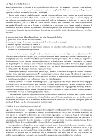 4.9
a)
b)
c)
d)
e)
4.10
Que é estudo de caso
O estudo de caso é uma modalidade de pesquisa amplamente utilizada nas ciências sociais. Consiste no estudo profundo e
exaustivo de um ou poucos casos, de maneira que permita seu amplo e detalhado conhecimento; tarefa praticamente
impossível mediante outros delineamentos já considerados.
Durante muito tempo, o estudo de caso foi encarado como procedimento pouco rigoroso, que serviria apenas para
estudos de natureza exploratória. Hoje, porém, é reconhecido como o delineamento mais adequado para a investigação de
um fenômeno contemporâneo dentro de seu contexto real, onde os limites entre o fenômeno e o contexto não são
claramente percebidos (Yin, 2013). Ora, nas ciências sociais a distinção entre o fenômeno e seu contexto representa uma
das grandes dificuldades com que se deparam os pesquisadores; o que, muitas vezes, chega a impedir o tratamento de
determinados problemas mediante procedimentos caracterizados por alto nível de estruturação, como os experimentos e
levantamentos. Daí, então, a crescente utilização do estudo de caso no âmbito dessas ciências, com diferentes propósitos,
tais como:
explorar situações da vida real cujos limites não estão claramente definidos;
preservar o caráter unitário do objeto estudado;
descrever a situação do contexto em que está sendo feita determinada investigação;
formular hipóteses ou desenvolver teorias; e
explicar as variáveis causais de determinado fenômeno em situações muito complexas que não possibilitam a
utilização de levantamentos e experimentos.
A despeito de sua crescente utilização nas Ciências Sociais, encontram-se muitas objeções a sua aplicação. Uma delas
refere-se à falta de rigor metodológico, pois, diferentemente do que ocorre com os experimentos e levantamentos, para a
realização de estudos de caso não são definidos procedimentos metodológicos rígidos. Por essa razão, são frequentes os
vieses nos estudos de caso, os quais acabam comprometendo a qualidade de seus resultados. Ocorre, porém, que os vieses
não são prerrogativa dos estudos de caso; podem ser constatados em qualquer modalidade de pesquisa. Logo, o que cabe
propor ao pesquisador disposto a desenvolver estudos de caso é que redobre seus cuidados tanto no planejamento quanto
na coleta e análise dos dados para minimizar o efeito dos vieses.
Outra objeção refere-se à dificuldade de generalização. A análise de um único ou de poucos casos de fato fornece
uma base muito frágil para a generalização. No entanto, os propósitos do estudo de caso não são os de proporcionar o
conhecimento preciso das características de uma população, mas sim o de proporcionar uma visão global do problema ou
de identificar possíveis fatores que o influenciam ou são por ele influenciados.
Outra objeção refere-se ao tempo destinado à pesquisa. Alega-se que os estudos de caso demandam muito tempo para
serem realizados e que frequentemente seus resultados tornam-se pouco consistentes. De fato, os primeiros trabalhos
qualificados como estudos de caso nas ciências sociais foram desenvolvidos em longos períodos de tempo. Todavia, a
experiência acumulada nas últimas décadas mostra que é possível a realização de estudos de caso em períodos mais curtos
e com resultados passíveis de confirmação por outros estudos.
Convém ressaltar, no entanto, que um bom estudo de caso constitui tarefa difícil de realizar. Mas é comum encontrar
pesquisadores inexperientes, entusiasmados pela flexibilidade metodológica dos estudos de caso, que decidem adotá-lo
em situações para as quais não é recomendado. Como consequência, ao final de sua pesquisa, conseguem apenas um
amontoado de dados que não conseguem analisar nem interpretar.
Que é pesquisa fenomenológica?
A pesquisa fenomenológica se propõe a uma descrição da experiência vivida da consciência, mediante o expurgo de suas
características empíricas e sua consideração no plano da realidade essencial. Trata-se, pois, de um tipo de pesquisa que
busca descrever e interpretar os fenômenos que se apresentam à percepção. Seu objetivo é chegar à contemplação das
essências, isto é, ao conteúdo inteligível e ideal dos fenômenos de forma imediata. Seus fundamentos são encontrados na
Fenomenologia, movimento filosófico iniciado no século XX e que tem como principais expoentes Edmund Husserl
(1859-1938), Martin Heidegger (1889-1976) e Maurice Merleau-Ponty (1908-1961).
A pesquisa fenomenológica busca a interpretação do mundo através da consciência do sujeito formulada com base
em suas experiências. Seu objeto é, portanto, o próprio fenômeno tal como se apresenta à consciência, ou seja, o que
aparece, e não o que se pensa ou se afirma a seu respeito. Tudo, pois, tem que ser estudado tal como é para o sujeito, sem
interferência de qualquer regra de observação. Para a fenomenologia, um objeto pode ser uma coisa concreta, mas
também uma sensação, uma recordação, não importando se este constitui uma realidade ou uma aparência.
 